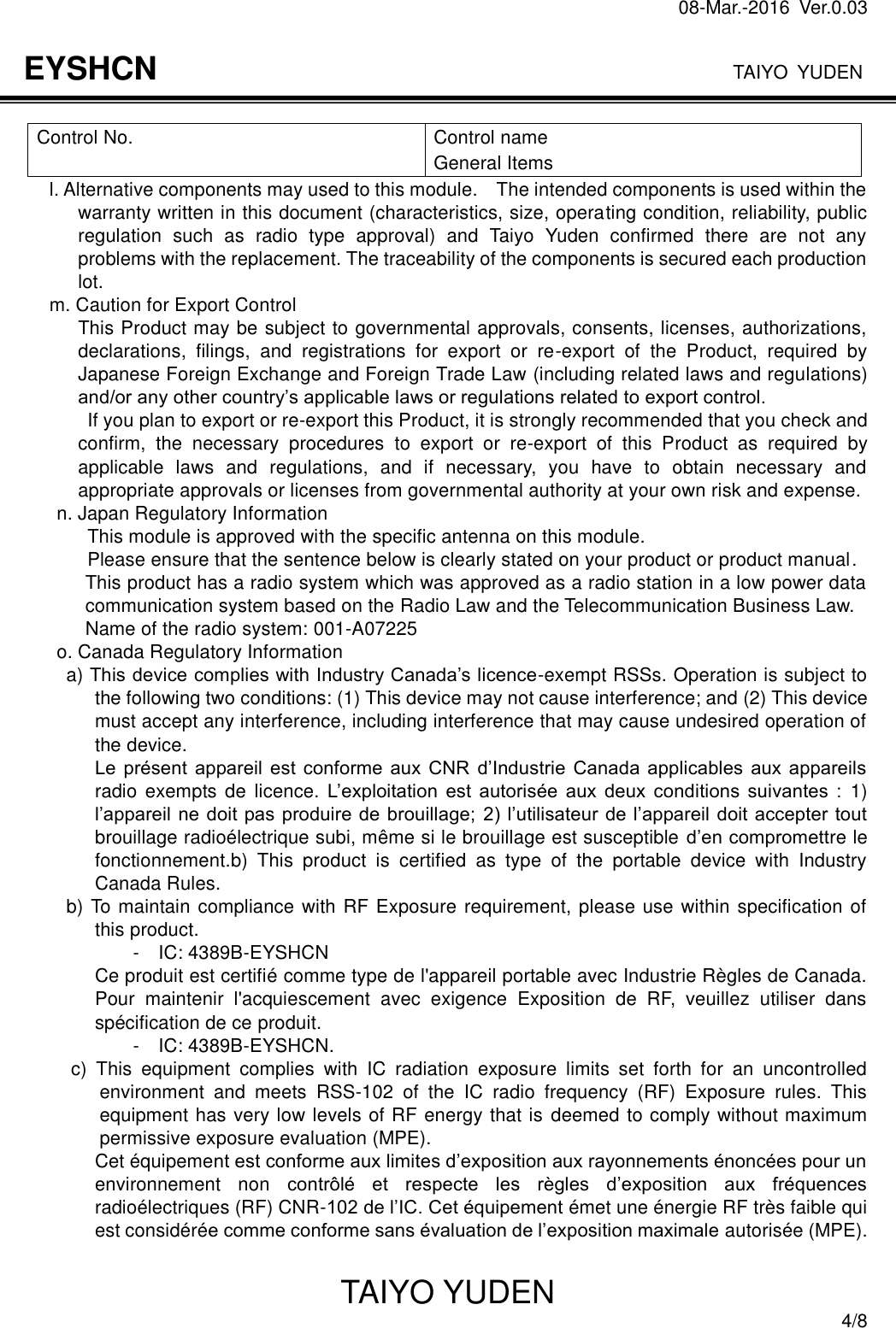 08-Mar.-2016  Ver.0.03                                                                              TAIYO YUDEN TAIYO YUDEN  4/8 EYSHCN  Control No.  Control name General Items l. Alternative components may used to this module.    The intended components is used within the warranty written in this document (characteristics, size, operating condition, reliability, public regulation  such  as  radio  type  approval)  and  Taiyo  Yuden  confirmed  there  are  not  any problems with the replacement. The traceability of the components is secured each production lot. m. Caution for Export Control This Product may be subject to governmental approvals, consents, licenses, authorizations, declarations,  filings,  and  registrations  for  export  or  re-export  of  the  Product,  required  by Japanese Foreign Exchange and Foreign Trade Law (including related laws and regulations) and/or any other country’s applicable laws or regulations related to export control.   If you plan to export or re-export this Product, it is strongly recommended that you check and confirm,  the  necessary  procedures  to  export  or  re-export  of  this  Product  as  required  by applicable  laws  and  regulations,  and  if  necessary,  you  have  to  obtain  necessary  and appropriate approvals or licenses from governmental authority at your own risk and expense. n. Japan Regulatory Information This module is approved with the specific antenna on this module.   Please ensure that the sentence below is clearly stated on your product or product manual. This product has a radio system which was approved as a radio station in a low power data communication system based on the Radio Law and the Telecommunication Business Law. Name of the radio system: 001-A07225 o. Canada Regulatory Information a) This device complies with Industry Canada’s licence-exempt RSSs. Operation is subject to the following two conditions: (1) This device may not cause interference; and (2) This device must accept any interference, including interference that may cause undesired operation of the device. Le  présent  appareil  est  conforme  aux  CNR  d’Industrie  Canada  applicables  aux  appareils radio exempts de  licence. L’exploitation  est  autorisée  aux  deux  conditions  suivantes  :  1) l’appareil ne doit pas produire de brouillage; 2) l’utilisateur de l’appareil doit accepter  tout brouillage radioélectrique subi, même si le brouillage est susceptible d’en compromettre le fonctionnement.b)  This  product  is  certified  as  type  of  the  portable  device  with  Industry Canada Rules. b) To maintain compliance with RF Exposure requirement, please use within specification of this product. -  IC: 4389B-EYSHCN Ce produit est certifié comme type de l&apos;appareil portable avec Industrie Règles de Canada. Pour  maintenir  l&apos;acquiescement  avec  exigence  Exposition  de  RF,  veuillez  utiliser  dans spécification de ce produit. -    IC: 4389B-EYSHCN. c)  This  equipment  complies  with  IC  radiation  exposure  limits  set  forth  for  an  uncontrolled environment  and  meets  RSS-102  of  the  IC  radio  frequency  (RF)  Exposure  rules.  This equipment has very low levels of RF energy that is deemed to comply without maximum permissive exposure evaluation (MPE). Cet équipement est conforme aux limites d’exposition aux rayonnements énoncées pour un environnement  non  contrôlé  et  respecte  les  règles  d’exposition  aux  fréquences radioélectriques (RF) CNR-102 de l’IC. Cet équipement émet une énergie RF très faible qui est considérée comme conforme sans évaluation de l’exposition maximale autorisée (MPE).  