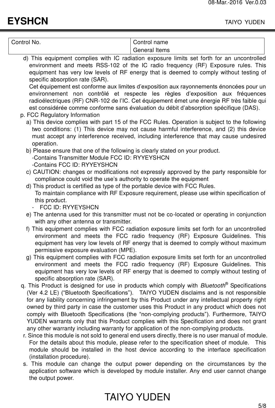 08-Mar.-2016  Ver.0.03                                                                              TAIYO YUDEN TAIYO YUDEN  5/8 EYSHCN  Control No.  Control name General Items d)  This  equipment  complies  with  IC  radiation  exposure  limits  set  forth  for  an  uncontrolled environment  and  meets  RSS-102  of  the  IC  radio  frequency  (RF)  Exposure  rules.  This equipment has very low levels of RF energy that is deemed to comply without testing of specific absorption rate (SAR). Cet équipement est conforme aux limites d’exposition aux rayonnements énoncées pour un environnement  non contrôlé  et  respecte  les  règles  d’exposition  aux  fréquences radioélectriques (RF) CNR-102 de l’IC. Cet équipement émet une énergie RF très faible qui est considérée comme conforme sans évaluation du débit d’absorption spécifique (DAS). p. FCC Regulatory Information a) This device complies with part 15 of the FCC Rules. Operation is subject to the following two  conditions:  (1) This  device may not cause harmful interference,  and (2)  this  device must accept any interference received, including interference that may cause undesired operation. b) Please ensure that one of the following is clearly stated on your product. -Contains Transmitter Module FCC ID: RYYEYSHCN -Contains FCC ID: RYYEYSHCN c) CAUTION: changes or modifications not expressly approved by the party responsible for compliance could void the use’s authority to operate the equipment d) This product is certified as type of the portable device with FCC Rules. To maintain compliance with RF Exposure requirement, please use within specification of this product. -    FCC ID: RYYEYSHCN e) The antenna used for this transmitter must not be co-located or operating in conjunction with any other antenna or transmitter. f) This equipment complies with FCC radiation exposure limits set forth for an uncontrolled environment  and  meets  the  FCC  radio  frequency  (RF)  Exposure  Guidelines.  This equipment has very low levels of RF energy that is deemed to comply without maximum permissive exposure evaluation (MPE). g) This equipment complies with FCC radiation exposure limits set forth for an uncontrolled environment  and  meets  the  FCC  radio  frequency  (RF)  Exposure  Guidelines.  This equipment has very low levels of RF energy that is deemed to comply without testing of specific absorption rate (SAR). q. This Product is designed for use in products which comply with  Bluetooth® Specifications (Ver 4.2 LE) (“Bluetooth Specifications”).    TAIYO YUDEN disclaims and is not responsible for any liability concerning infringement by this Product under any intellectual property right owned by third party in case the customer uses this Product in any product which does not comply  with  Bluetooth  Specifications  (the  “non-complying  products”).  Furthermore,  TAIYO YUDEN warrants only that this Product complies with this Specification and does not grant any other warranty including warranty for application of the non-complying products.           r. Since this module is not sold to general end users directly, there is no user manual of module. For the details about this module, please refer to the specification sheet of module.    This module  should  be  installed  in  the  host  device  according  to  the  interface  specification (installation procedure).             s.  This  module  can  change  the  output  power  depending  on  the  circumstances  by  the application software which is developed by module installer. Any end user cannot change the output power.  