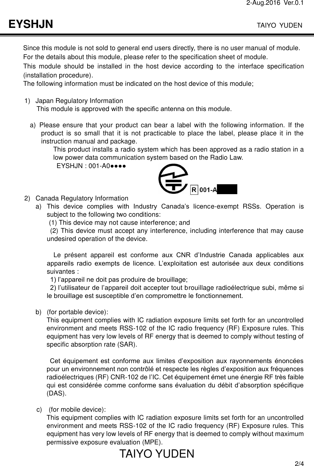 2-Aug.2016  Ver.0.1                                                                              TAIYO YUDEN TAIYO YUDEN  2/4 EYSHJN         Since this module is not sold to general end users directly, there is no user manual of module.         For the details about this module, please refer to the specification sheet of module.    This  module  should  be  installed  in  the  host  device  according  to  the  interface  specification (installation procedure).   The following information must be indicated on the host device of this module;  1)  Japan Regulatory Information This module is approved with the speciﬁc antenna on this module.  a)   Please ensure  that  your product  can bear  a label with  the  following  information.  If  the product  is  so  small  that  it  is  not  practicable  to  place  the  label,  please  place  it  in  the instruction manual and package. This product installs a radio system which has been approved as a radio station in a low power data communication system based on the Radio Law.                             EYSHJN : 001-A0●●●●    2)  Canada Regulatory Information a) This  device  complies  with  Industry  Canada’s  licence-exempt  RSSs.  Operation  is subject to the following two conditions: (1) This device may not cause interference; and   (2) This device must accept any interference, including interference that may cause undesired operation of the device.  Le  présent  appareil  est  conforme  aux  CNR  d’Industrie  Canada  applicables  aux appareils  radio  exempts  de  licence.  L’exploitation  est  autorisée  aux  deux  conditions suivantes : 1) l’appareil ne doit pas produire de brouillage; 2) l’utilisateur de l’appareil doit accepter tout brouillage radioélectrique subi, même si le brouillage est susceptible d’en compromettre le fonctionnement.  b)  (for portable device): This equipment complies with IC radiation exposure limits set forth for an uncontrolled environment and meets RSS-102 of the IC radio frequency (RF) Exposure rules. This equipment has very low levels of RF energy that is deemed to comply without testing of specific absorption rate (SAR).              Cet  équipement  est  conforme  aux  limites  d’exposition  aux  rayonnements  énoncées pour un environnement non contrôlé et respecte les règles d’exposition aux fréquences radioélectriques (RF) CNR-102 de l’IC. Cet équipement émet une énergie RF très faible qui est considérée comme conforme sans évaluation du débit d’absorption spécifique (DAS).                  c)    (for mobile device): This equipment complies with IC radiation exposure limits set forth for an uncontrolled environment and meets RSS-102 of the IC radio frequency (RF) Exposure rules. This equipment has very low levels of RF energy that is deemed to comply without maximum permissive exposure evaluation (MPE). 
