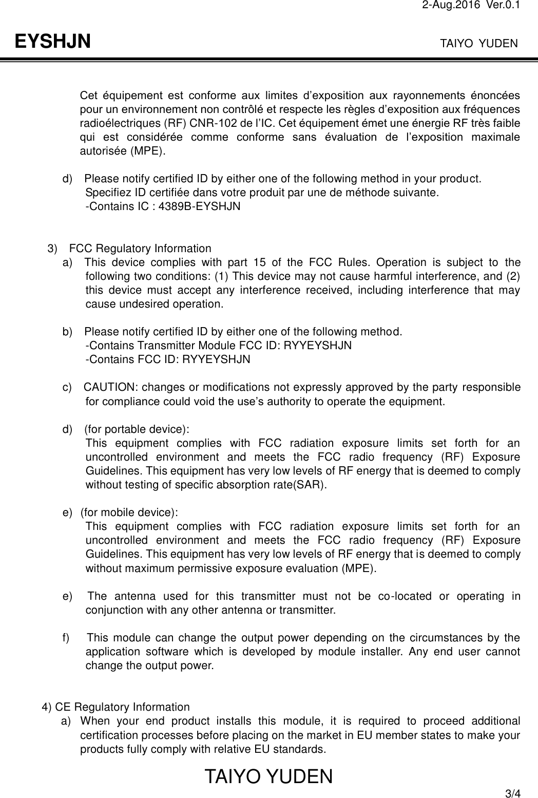 2-Aug.2016  Ver.0.1                                                                              TAIYO YUDEN TAIYO YUDEN  3/4 EYSHJN  Cet  équipement  est  conforme  aux  limites  d’exposition  aux  rayonnements  énoncées pour un environnement non contrôlé et respecte les règles d’exposition aux fréquences radioélectriques (RF) CNR-102 de l’IC. Cet équipement émet une énergie RF très faible qui  est  considérée  comme  conforme  sans  évaluation  de  l’exposition  maximale autorisée (MPE).                    d)    Please notify certified ID by either one of the following method in your product.                     Specifiez ID certifiée dans votre produit par une de méthode suivante.                       -Contains IC : 4389B-EYSHJN   3)    FCC Regulatory Information       a)    This  device  complies  with  part  15  of  the  FCC  Rules.  Operation  is  subject  to  the following two conditions: (1) This device may not cause harmful interference, and (2) this  device  must  accept  any  interference  received,  including  interference  that  may cause undesired operation.        b)    Please notify certified ID by either one of the following method.                         -Contains Transmitter Module FCC ID: RYYEYSHJN                         -Contains FCC ID: RYYEYSHJN                  c)    CAUTION: changes or modifications not expressly approved by the party responsible for compliance could void the use’s authority to operate the equipment.                  d)    (for portable device):                         This  equipment  complies  with  FCC  radiation  exposure  limits  set  forth  for  an uncontrolled  environment  and  meets  the  FCC  radio  frequency  (RF)  Exposure Guidelines. This equipment has very low levels of RF energy that is deemed to comply without testing of specific absorption rate(SAR).                  e) (for mobile device):                         This  equipment  complies  with  FCC  radiation  exposure  limits  set  forth  for  an uncontrolled  environment  and  meets  the  FCC  radio  frequency  (RF)  Exposure Guidelines. This equipment has very low levels of RF energy that is deemed to comply without maximum permissive exposure evaluation (MPE).                  e)    The  antenna  used  for  this  transmitter  must  not  be  co-located  or  operating  in conjunction with any other antenna or transmitter.                  f)      This module can change the output power  depending on the circumstances by the application  software  which  is  developed  by  module  installer.  Any  end  user  cannot change the output power.   4) CE Regulatory Information a)  When  your  end  product  installs  this  module,  it  is  required  to  proceed  additional certification processes before placing on the market in EU member states to make your products fully comply with relative EU standards. 
