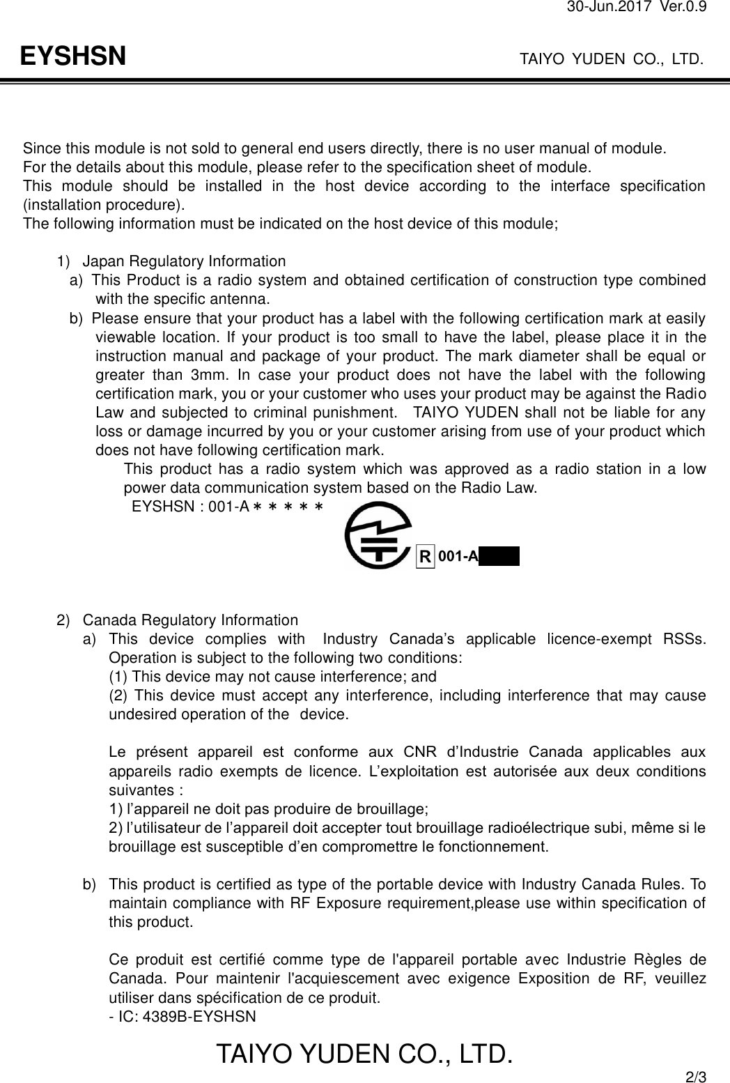 30-Jun.2017  Ver.0.9                                                                    TAIYO YUDEN CO., LTD. TAIYO YUDEN CO., LTD.  2/3 EYSHSN    Since this module is not sold to general end users directly, there is no user manual of module. For the details about this module, please refer to the specification sheet of module.   This  module  should  be  installed  in  the  host  device  according  to  the  interface  specification (installation procedure). The following information must be indicated on the host device of this module;  1)  Japan Regulatory Information a)   This Product is a radio system and obtained certification of construction type combined with the specific antenna.   b)   Please ensure that your product has a label with the following certification mark at easily viewable location. If your product is too small to  have the label, please place it in  the instruction manual and package of your product.  The mark diameter shall be equal or greater  than  3mm.  In  case  your  product  does  not  have  the  label  with  the  following certification mark, you or your customer who uses your product may be against the Radio Law and subjected to criminal punishment.    TAIYO YUDEN shall not be liable for any loss or damage incurred by you or your customer arising from use of your product which does not have following certification mark. This  product  has  a  radio  system  which  was  approved  as  a  radio  station  in  a  low power data communication system based on the Radio Law.                             EYSHSN : 001-A＊＊＊＊＊      2)  Canada Regulatory Information a)  This  device  complies  with  Industry  Canada’s  applicable  licence-exempt  RSSs. Operation is subject to the following two conditions: (1) This device may not cause interference; and (2) This  device  must  accept  any  interference, including interference  that  may  cause undesired operation of the device.  Le  présent  appareil  est  conforme  aux  CNR  d’Industrie  Canada  applicables  aux appareils  radio  exempts  de  licence.  L’exploitation  est  autorisée  aux  deux  conditions suivantes : 1) l’appareil ne doit pas produire de brouillage; 2) l’utilisateur de l’appareil doit accepter tout brouillage radioélectrique subi, même si le brouillage est susceptible d’en compromettre le fonctionnement.  b)  This product is certified as type of the portable device with Industry Canada Rules. To maintain compliance with RF Exposure requirement,please use within specification of this product.    Ce  produit  est  certifié  comme  type  de  l&apos;appareil  portable  avec  Industrie  Règles  de Canada.  Pour  maintenir  l&apos;acquiescement  avec  exigence  Exposition  de  RF,  veuillez utiliser dans spécification de ce produit. - IC: 4389B-EYSHSN 