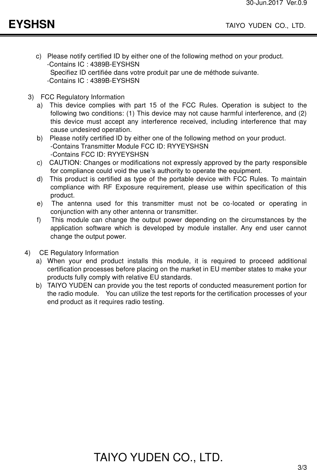 30-Jun.2017  Ver.0.9                                                                    TAIYO YUDEN CO., LTD. TAIYO YUDEN CO., LTD.  3/3 EYSHSN   c)  Please notify certified ID by either one of the following method on your product.                       -Contains IC : 4389B-EYSHSN                     Specifiez ID certifiée dans votre produit par une de méthode suivante.                     -Contains IC : 4389B-EYSHSN  3)    FCC Regulatory Information       a)    This  device  complies  with  part  15  of  the  FCC  Rules.  Operation  is  subject  to  the following two conditions: (1) This device may not cause harmful interference, and (2) this  device  must  accept  any  interference  received,  including  interference  that  may cause undesired operation.       b)    Please notify certified ID by either one of the following method on your product.                         -Contains Transmitter Module FCC ID: RYYEYSHSN                         -Contains FCC ID: RYYEYSHSN                 c)    CAUTION: Changes or modifications not expressly approved by the party responsible for compliance could void the use’s authority to operate the equipment.               d)    This product is certified as type of the portable device with FCC Rules. To maintain compliance  with  RF  Exposure  requirement,  please  use  within  specification  of  this product.                 e)    The  antenna  used  for  this  transmitter  must  not  be  co-located  or  operating  in conjunction with any other antenna or transmitter.                 f)      This module can change  the  output power depending on the circumstances by the application  software  which  is  developed  by  module  installer.  Any  end  user  cannot change the output power.  4)    CE Regulatory Information a)  When  your  end  product  installs  this  module,  it  is  required  to  proceed  additional certification processes before placing on the market in EU member states to make your products fully comply with relative EU standards. b)  TAIYO YUDEN can provide you the test reports of conducted measurement portion for the radio module.    You can utilize the test reports for the certification processes of your end product as it requires radio testing.     