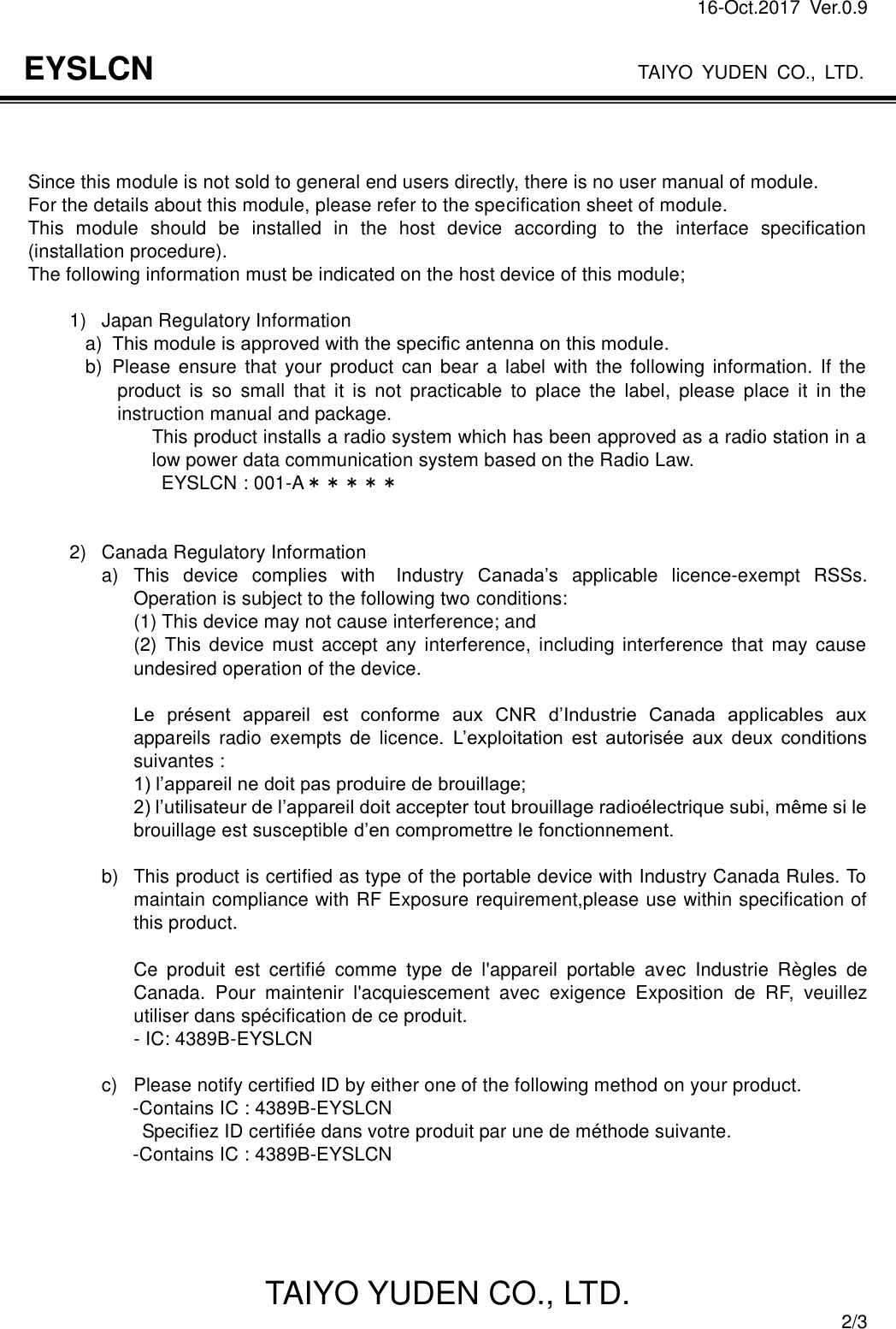 16-Oct.2017  Ver.0.9                                                                    TAIYO YUDEN CO., LTD. TAIYO YUDEN CO., LTD.  2/3 EYSLCN    Since this module is not sold to general end users directly, there is no user manual of module. For the details about this module, please refer to the specification sheet of module.   This  module  should  be  installed  in  the  host  device  according  to  the  interface  specification (installation procedure). The following information must be indicated on the host device of this module;  1)  Japan Regulatory Information a)   This module is approved with the speciﬁc antenna on this module. b)   Please  ensure  that your  product  can bear a label  with the following  information.  If  the product  is  so  small  that  it  is  not  practicable  to  place  the  label,  please  place  it  in  the instruction manual and package. This product installs a radio system which has been approved as a radio station in a low power data communication system based on the Radio Law.                             EYSLCN : 001-A＊＊＊＊＊   2)  Canada Regulatory Information a)  This  device  complies  with  Industry  Canada’s  applicable  licence-exempt  RSSs. Operation is subject to the following two conditions: (1) This device may not cause interference; and (2) This device must  accept any interference,  including  interference  that  may  cause undesired operation of the device.  Le  présent  appareil  est  conforme  aux  CNR  d’Industrie  Canada  applicables  aux appareils  radio  exempts  de  licence.  L’exploitation  est  autorisée  aux  deux  conditions suivantes : 1) l’appareil ne doit pas produire de brouillage; 2) l’utilisateur de l’appareil doit accepter tout brouillage radioélectrique subi, même si le brouillage est susceptible d’en compromettre le fonctionnement.  b)  This product is certified as type of the portable device with Industry Canada Rules. To maintain compliance with RF Exposure requirement,please use within specification of this product.    Ce  produit  est  certifié  comme  type  de  l&apos;appareil  portable  avec  Industrie  Règles  de Canada.  Pour  maintenir  l&apos;acquiescement  avec  exigence  Exposition  de  RF,  veuillez utiliser dans spécification de ce produit. - IC: 4389B-EYSLCN  c)  Please notify certified ID by either one of the following method on your product.                       -Contains IC : 4389B-EYSLCN                     Specifiez ID certifiée dans votre produit par une de méthode suivante.                     -Contains IC : 4389B-EYSLCN     