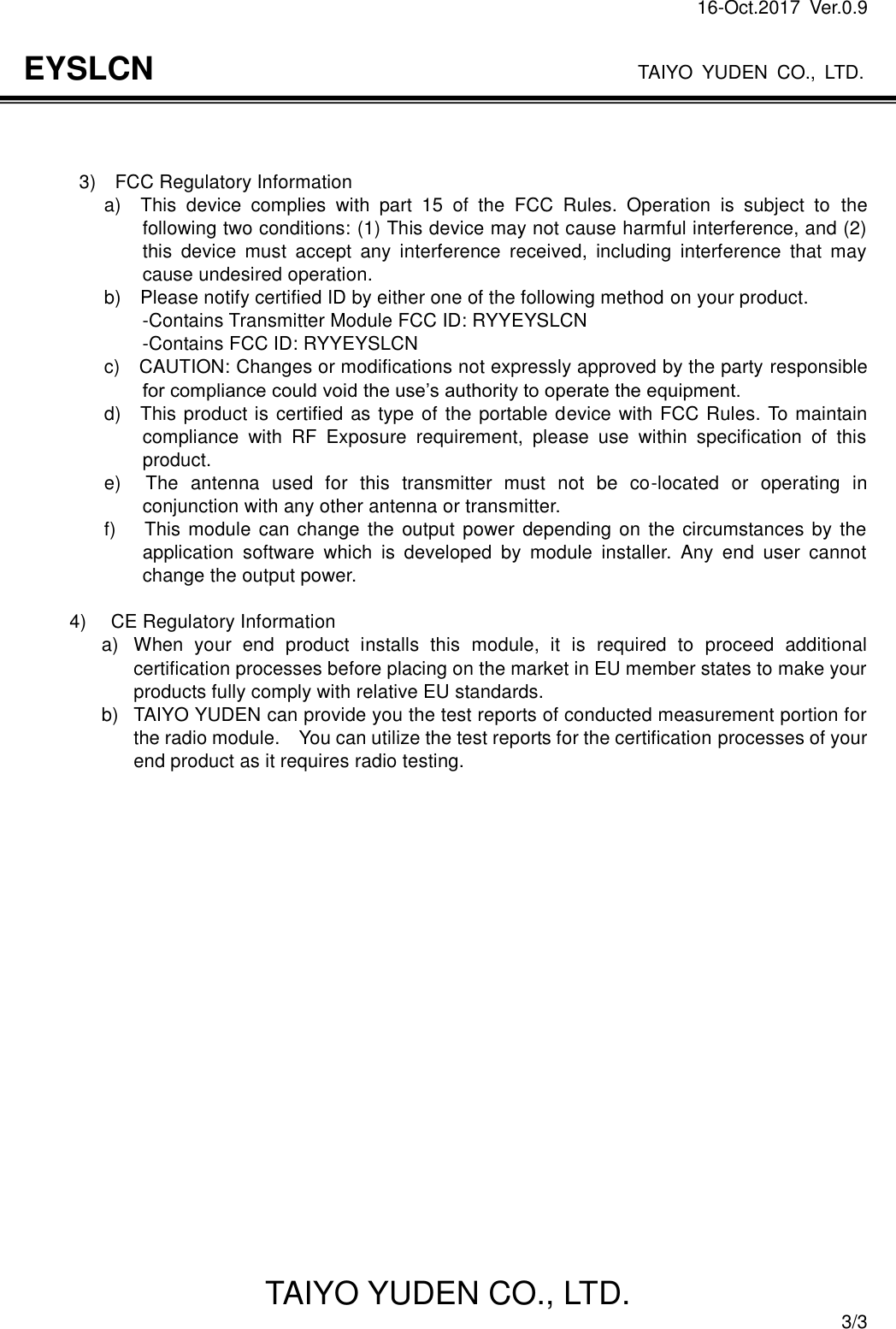 16-Oct.2017  Ver.0.9                                                                    TAIYO YUDEN CO., LTD. TAIYO YUDEN CO., LTD.  3/3 EYSLCN    3)    FCC Regulatory Information       a)    This  device  complies  with  part  15  of  the  FCC  Rules.  Operation  is  subject  to  the following two conditions: (1) This device may not cause harmful interference, and (2) this  device  must  accept  any  interference  received,  including  interference  that  may cause undesired operation.       b)    Please notify certified ID by either one of the following method on your product.                         -Contains Transmitter Module FCC ID: RYYEYSLCN                         -Contains FCC ID: RYYEYSLCN                 c)    CAUTION: Changes or modifications not expressly approved by the party responsible for compliance could void the use’s authority to operate the equipment.                 d)    This product is certified as type of the portable device with FCC Rules. To maintain compliance  with  RF  Exposure  requirement,  please  use  within  specification  of  this product.                 e)    The  antenna  used  for  this  transmitter  must  not  be  co-located  or  operating  in conjunction with any other antenna or transmitter.                 f)      This module can change the output power  depending on the  circumstances by the application  software  which  is  developed  by  module  installer.  Any  end  user  cannot change the output power.  4)    CE Regulatory Information a)  When  your  end  product  installs  this  module,  it  is  required  to  proceed  additional certification processes before placing on the market in EU member states to make your products fully comply with relative EU standards. b)  TAIYO YUDEN can provide you the test reports of conducted measurement portion for the radio module.    You can utilize the test reports for the certification processes of your end product as it requires radio testing.     