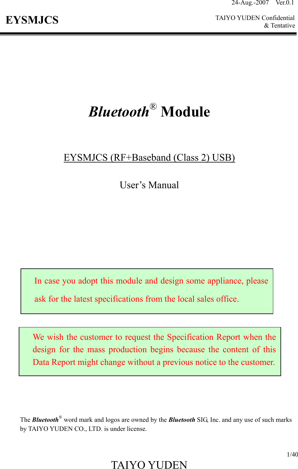 24-Aug.-2007  Ver.0.1    TAIYO YUDEN Confidential &amp; Tentative  1/40 TAIYO YUDEN   EYSMJCS         Bluetooth® Module    EYSMJCS (RF+Baseband (Class 2) USB)  User’s Manual                         The Bluetooth® word mark and logos are owned by the Bluetooth SIG, Inc. and any use of such marks by TAIYO YUDEN CO., LTD. is under license.  In case you adopt this module and design some appliance, please ask for the latest specifications from the local sales office. We wish the customer to request the Specification Report when the design for the mass production begins because the content of this Data Report might change without a previous notice to the customer.