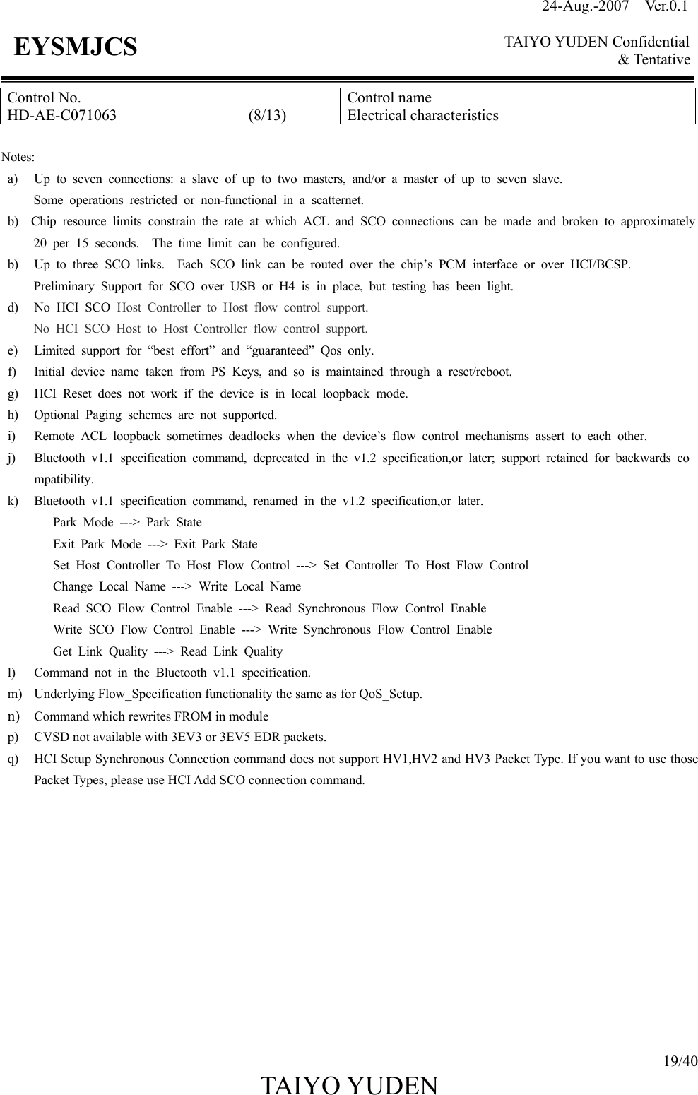 24-Aug.-2007  Ver.0.1    TAIYO YUDEN Confidential &amp; Tentative  19/40 TAIYO YUDEN   EYSMJCS Control No. HD-AE-C071063                 (8/13) Control name Electrical characteristics  Notes: a) Up to seven connections: a slave of up to two masters, and/or a master of up to seven slave. Some operations restricted or non-functional in a scatternet. b)  Chip resource limits constrain the rate at which ACL and SCO connections can be made and broken to approximately20 per 15 seconds.  The time limit can be configured. b) Up to three SCO links.  Each SCO link can be routed over the chip’s PCM interface or over HCI/BCSP. Preliminary Support for SCO over USB or H4 is in place, but testing has been light. d) No HCI SCO Host Controller to Host flow control support. No HCI SCO Host to Host Controller flow control support. e) Limited support for “best effort” and “guaranteed” Qos only. f) Initial device name taken from PS Keys, and so is maintained through a reset/reboot. g) HCI Reset does not work if the device is in local loopback mode. h) Optional Paging schemes are not supported. i) Remote ACL loopback sometimes deadlocks when the device’s flow control mechanisms assert to each other. j) Bluetooth v1.1 specification command, deprecated in the v1.2 specification,or later; support retained for backwards compatibility. k) Bluetooth v1.1 specification command, renamed in the v1.2 specification,or later. Park Mode ---&gt; Park State Exit Park Mode ---&gt; Exit Park State Set Host Controller To Host Flow Control ---&gt; Set Controller To Host Flow Control Change Local Name ---&gt; Write Local Name Read SCO Flow Control Enable ---&gt; Read Synchronous Flow Control Enable Write SCO Flow Control Enable ---&gt; Write Synchronous Flow Control Enable Get Link Quality ---&gt; Read Link Quality l) Command not in the Bluetooth v1.1 specification. m) Underlying Flow_Specification functionality the same as for QoS_Setup. n) Command which rewrites FROM in module p) CVSD not available with 3EV3 or 3EV5 EDR packets. q) HCI Setup Synchronous Connection command does not support HV1,HV2 and HV3 Packet Type. If you want to use those Packet Types, please use HCI Add SCO connection command.            