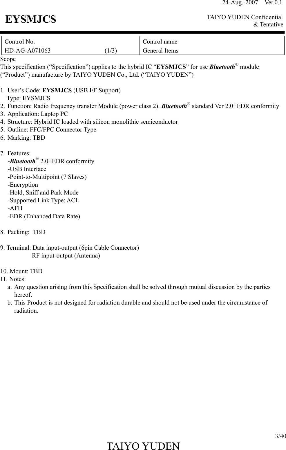 24-Aug.-2007  Ver.0.1    TAIYO YUDEN Confidential &amp; Tentative  3/40 TAIYO YUDEN   EYSMJCS Control No. HD-AG-A071063                 (1/3) Control name General Items Scope This specification (“Specification”) applies to the hybrid IC “EYSMJCS” for use Bluetooth® module (“Product”) manufacture by TAIYO YUDEN Co., Ltd. (“TAIYO YUDEN”)  1. User’s Code: EYSMJCS (USB I/F Support) Type: EYSMJCS 2. Function: Radio frequency transfer Module (power class 2). Bluetooth® standard Ver 2.0+EDR conformity 3. Application: Laptop PC 4. Structure: Hybrid IC loaded with silicon monolithic semiconductor 5. Outline: FFC/FPC Connector Type 6. Marking: TBD  7. Features: -Bluetooth® 2.0+EDR conformity -USB Interface -Point-to-Multipoint (7 Slaves) -Encryption -Hold, Sniff and Park Mode -Supported Link Type: ACL   -AFH -EDR (Enhanced Data Rate)  8. Packing: TBD  9. Terminal: Data input-output (6pin Cable Connector) RF input-output (Antenna)  10. Mount: TBD 11. Notes:   a. Any question arising from this Specification shall be solved through mutual discussion by the parties hereof. b. This Product is not designed for radiation durable and should not be used under the circumstance of radiation.              