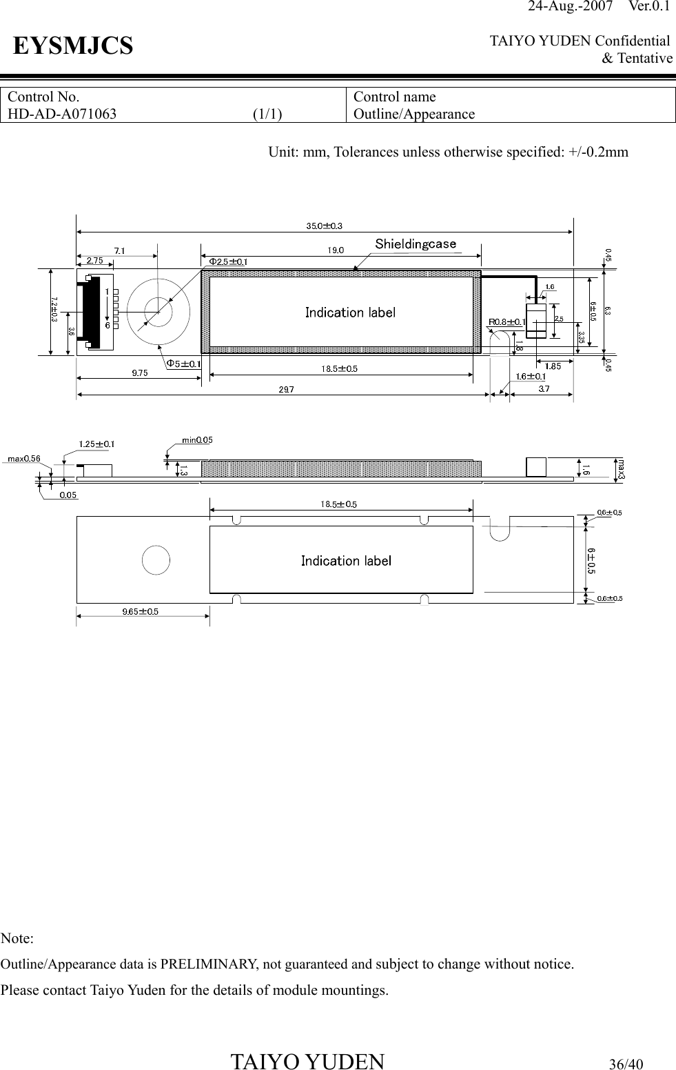 24-Aug.-2007  Ver.0.1    TAIYO YUDEN Confidential &amp; Tentative  TAIYO YUDEN                         36/40 EYSMJCS Control No. HD-AD-A071063                  (1/1)  Control name Outline/Appearance                Note:   Outline/Appearance data is PRELIMINARY, not guaranteed and subject to change without notice. Please contact Taiyo Yuden for the details of module mountings.  Unit: mm, Tolerances unless otherwise specified: +/-0.2mm 