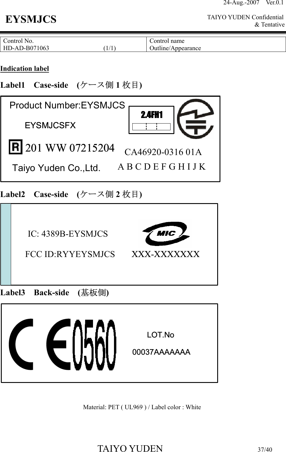 24-Aug.-2007  Ver.0.1    TAIYO YUDEN Confidential &amp; Tentative  TAIYO YUDEN                         37/40 EYSMJCS Control No. HD-AD-B071063                 (1/1)  Control name Outline/Appearance  Indication label Label1 Case-side (ケース側 1枚目)         Label2 Case-side (ケース側 2枚目)        Label3 Back-side (基板側)          Material: PET ( UL969 ) / Label color : White  201 WW 07215204Taiyo Yuden Co.,Ltd.Product Number:EYSMJCS2.4FH1A B C D E F G H I J KCA46920-0316 01AEYSMJCSFX201 WW 07215204Taiyo Yuden Co.,Ltd.Product Number:EYSMJCS2.4FH12.4FH1A B C D E F G H I J KCA46920-0316 01AEYSMJCSFXIC: 4389B-EYSMJCSFCC ID:RYYEYSMJCS XXX-XXXXXXXIC: 4389B-EYSMJCSFCC ID:RYYEYSMJCS XXX-XXXXXXXLOT.No00037AAAAAAALOT.No00037AAAAAAA
