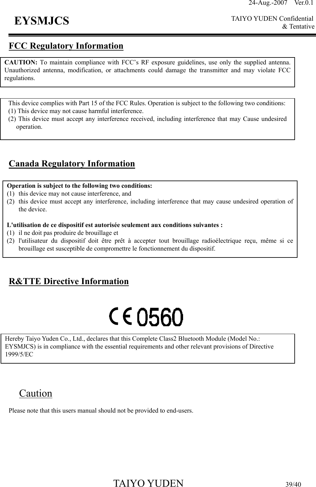 24-Aug.-2007  Ver.0.1    TAIYO YUDEN Confidential &amp; Tentative  TAIYO YUDEN                         39/40 EYSMJCS FCC Regulatory Information           Canada Regulatory Information          R&amp;TTE Directive Information          Caution Please note that this users manual should not be provided to end-users.    CAUTION: To maintain compliance with FCC’s RF exposure guidelines, use only the supplied antenna. Unauthorized antenna, modification, or attachments could damage the transmitter and may violate FCC regulations. This device complies with Part 15 of the FCC Rules. Operation is subject to the following two conditions: (1) This device may not cause harmful interference. (2) This device must accept any interference received, including interference that may Cause undesired operation. Operation is subject to the following two conditions:   (1) this device may not cause interference, and   (2) this device must accept any interference, including interference that may cause undesired operation of the device.  L&apos;utilisation de ce dispositif est autorisée seulement aux conditions suivantes :   (1) il ne doit pas produire de brouillage et   (2) l&apos;utilisateur du dispositif doit être prêt à accepter tout brouillage radioélectrique reçu, même si ce brouillage est susceptible de compromettre le fonctionnement du dispositif. Hereby Taiyo Yuden Co., Ltd., declares that this Complete Class2 Bluetooth Module (Model No.: EYSMJCS) is in compliance with the essential requirements and other relevant provisions of Directive 1999/5/EC  
