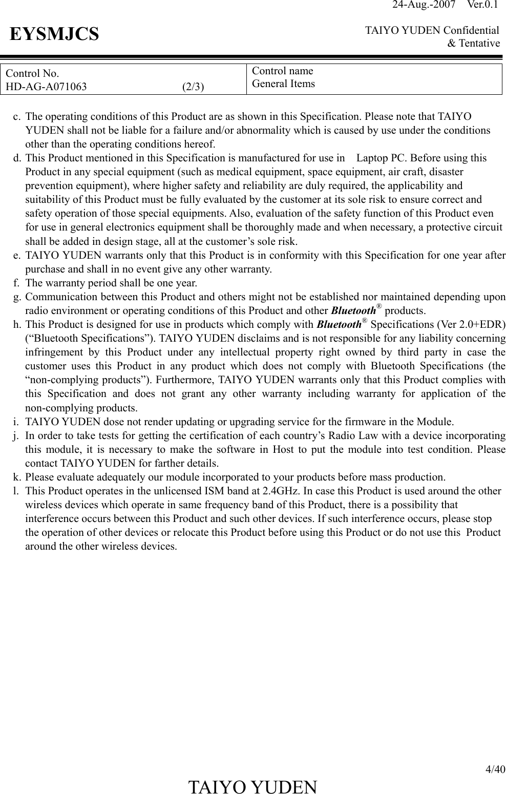 24-Aug.-2007  Ver.0.1    TAIYO YUDEN Confidential &amp; Tentative  4/40 TAIYO YUDEN   EYSMJCS Control No. HD-AG-A071063                 (2/3) Control name General Items  c. The operating conditions of this Product are as shown in this Specification. Please note that TAIYO YUDEN shall not be liable for a failure and/or abnormality which is caused by use under the conditions other than the operating conditions hereof. d. This Product mentioned in this Specification is manufactured for use in    Laptop PC. Before using this Product in any special equipment (such as medical equipment, space equipment, air craft, disaster prevention equipment), where higher safety and reliability are duly required, the applicability and suitability of this Product must be fully evaluated by the customer at its sole risk to ensure correct and safety operation of those special equipments. Also, evaluation of the safety function of this Product even for use in general electronics equipment shall be thoroughly made and when necessary, a protective circuit shall be added in design stage, all at the customer’s sole risk. e. TAIYO YUDEN warrants only that this Product is in conformity with this Specification for one year after purchase and shall in no event give any other warranty. f. The warranty period shall be one year. g. Communication between this Product and others might not be established nor maintained depending upon radio environment or operating conditions of this Product and other Bluetooth® products. h. This Product is designed for use in products which comply with Bluetooth® Specifications (Ver 2.0+EDR) (“Bluetooth Specifications”). TAIYO YUDEN disclaims and is not responsible for any liability concerning infringement by this Product under any intellectual property right owned by third party in case the customer uses this Product in any product which does not comply with Bluetooth Specifications (the “non-complying products”). Furthermore, TAIYO YUDEN warrants only that this Product complies with this Specification and does not grant any other warranty including warranty for application of the non-complying products. i. TAIYO YUDEN dose not render updating or upgrading service for the firmware in the Module. j. In order to take tests for getting the certification of each country’s Radio Law with a device incorporating this module, it is necessary to make the software in Host to put the module into test condition. Please contact TAIYO YUDEN for farther details. k. Please evaluate adequately our module incorporated to your products before mass production. l. This Product operates in the unlicensed ISM band at 2.4GHz. In case this Product is used around the other wireless devices which operate in same frequency band of this Product, there is a possibility that interference occurs between this Product and such other devices. If such interference occurs, please stop the operation of other devices or relocate this Product before using this Product or do not use this Product around the other wireless devices.              