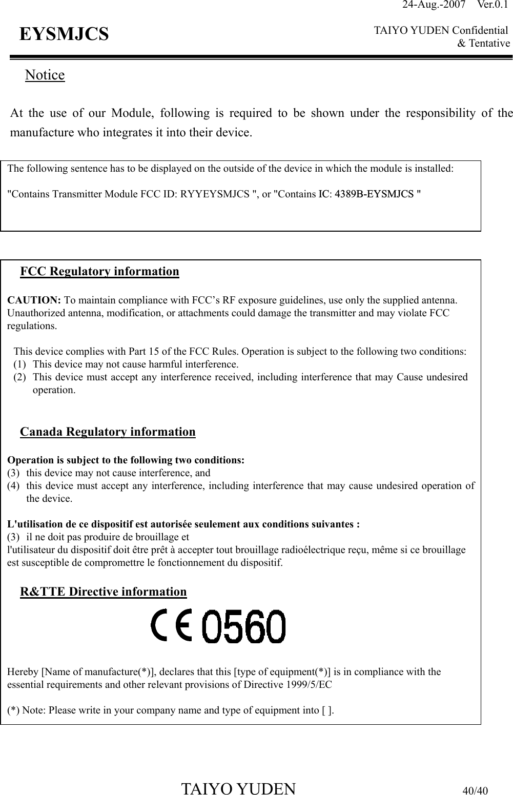 24-Aug.-2007  Ver.0.1    TAIYO YUDEN Confidential &amp; Tentative  TAIYO YUDEN                         40/40 EYSMJCS Notice  At the use of our Module, following is required to be shown under the responsibility of the manufacture who integrates it into their device.                                 The following sentence has to be displayed on the outside of the device in which the module is installed:  &quot;Contains Transmitter Module FCC ID: RYYEYSMJCS &quot;, or &quot;Contains IC: 4389B-EYSMJCS &quot;  FCC Regulatory information  CAUTION: To maintain compliance with FCC’s RF exposure guidelines, use only the supplied antenna. Unauthorized antenna, modification, or attachments could damage the transmitter and may violate FCC regulations.  This device complies with Part 15 of the FCC Rules. Operation is subject to the following two conditions: (1) This device may not cause harmful interference. (2) This device must accept any interference received, including interference that may Cause undesired operation.   Canada Regulatory information  Operation is subject to the following two conditions:   (3) this device may not cause interference, and   (4) this device must accept any interference, including interference that may cause undesired operation of the device.  L&apos;utilisation de ce dispositif est autorisée seulement aux conditions suivantes :   (3) il ne doit pas produire de brouillage et   l&apos;utilisateur du dispositif doit être prêt à accepter tout brouillage radioélectrique reçu, même si ce brouillage est susceptible de compromettre le fonctionnement du dispositif.  R&amp;TTE Directive information      Hereby [Name of manufacture(*)], declares that this [type of equipment(*)] is in compliance with the essential requirements and other relevant provisions of Directive 1999/5/EC  (*) Note: Please write in your company name and type of equipment into [ ]. 