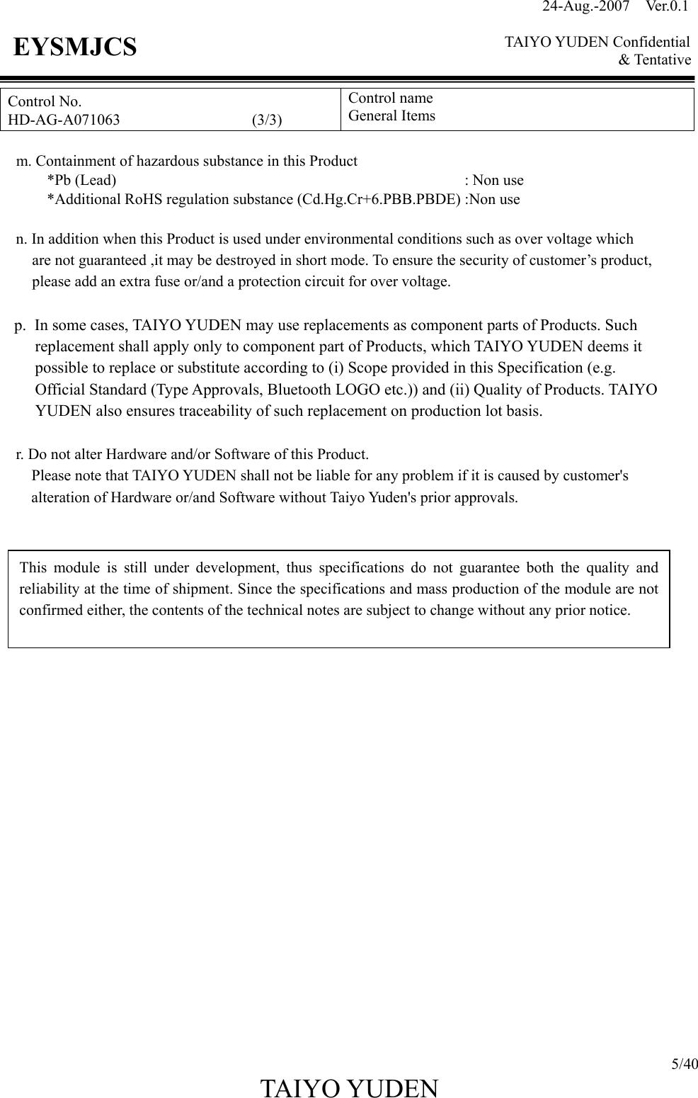 24-Aug.-2007  Ver.0.1    TAIYO YUDEN Confidential &amp; Tentative  5/40 TAIYO YUDEN   EYSMJCS Control No. HD-AG-A071063                 (3/3) Control name General Items      m. Containment of hazardous substance in this Product   *Pb (Lead)                                             : Non use             *Additional RoHS regulation substance (Cd.Hg.Cr+6.PBB.PBDE) :Non use     n. In addition when this Product is used under environmental conditions such as over voltage which   are not guaranteed ,it may be destroyed in short mode. To ensure the security of customer’s product,   please add an extra fuse or/and a protection circuit for over voltage.  p. In some cases, TAIYO YUDEN may use replacements as component parts of Products. Such replacement shall apply only to component part of Products, which TAIYO YUDEN deems it possible to replace or substitute according to (i) Scope provided in this Specification (e.g. Official Standard (Type Approvals, Bluetooth LOGO etc.)) and (ii) Quality of Products. TAIYO YUDEN also ensures traceability of such replacement on production lot basis.  r. Do not alter Hardware and/or Software of this Product.         Please note that TAIYO YUDEN shall not be liable for any problem if it is caused by customer&apos;s                     alteration of Hardware or/and Software without Taiyo Yuden&apos;s prior approvals.                        This module is still under development, thus specifications do not guarantee both the quality and reliability at the time of shipment. Since the specifications and mass production of the module are not confirmed either, the contents of the technical notes are subject to change without any prior notice. 