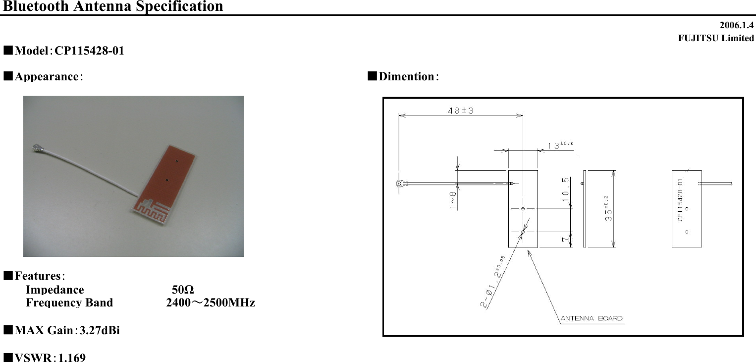 2006.1.4FUJITSU Limited■Appearance：■Dimention：■Features：Impedance                　　　　50ΩFrequency Band 　　　　　 2400～2500MHz■MAX Gain：3.27dBi■VSWR：1.169Bluetooth Antenna Specification■Model：CP115428-01