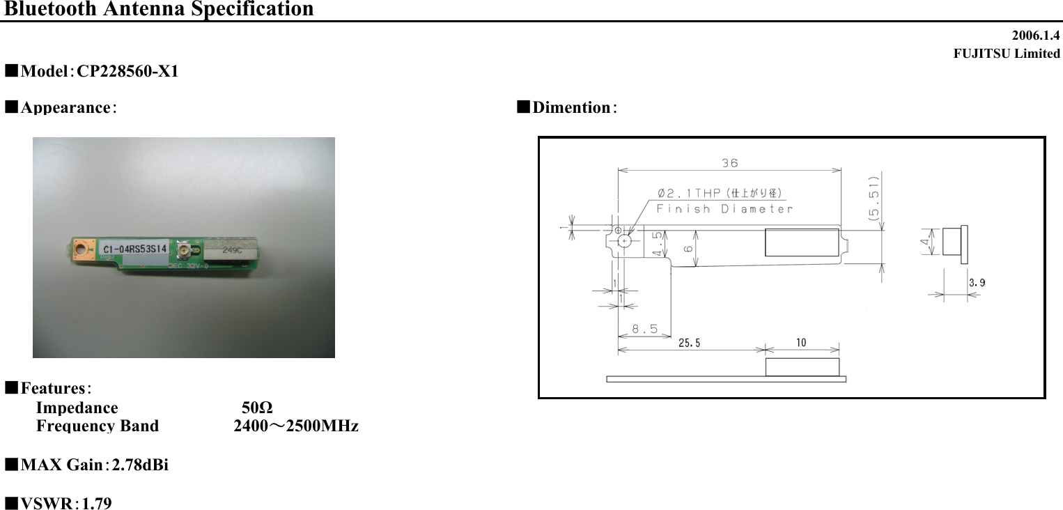 2006.1.4FUJITSU Limited■Appearance：■Dimention：■Features：Impedance                　　　　50ΩFrequency Band 　　　　　 2400～2500MHz■MAX Gain：2.78dBi■VSWR：1.79Bluetooth Antenna Specification■Model：CP228560-X1