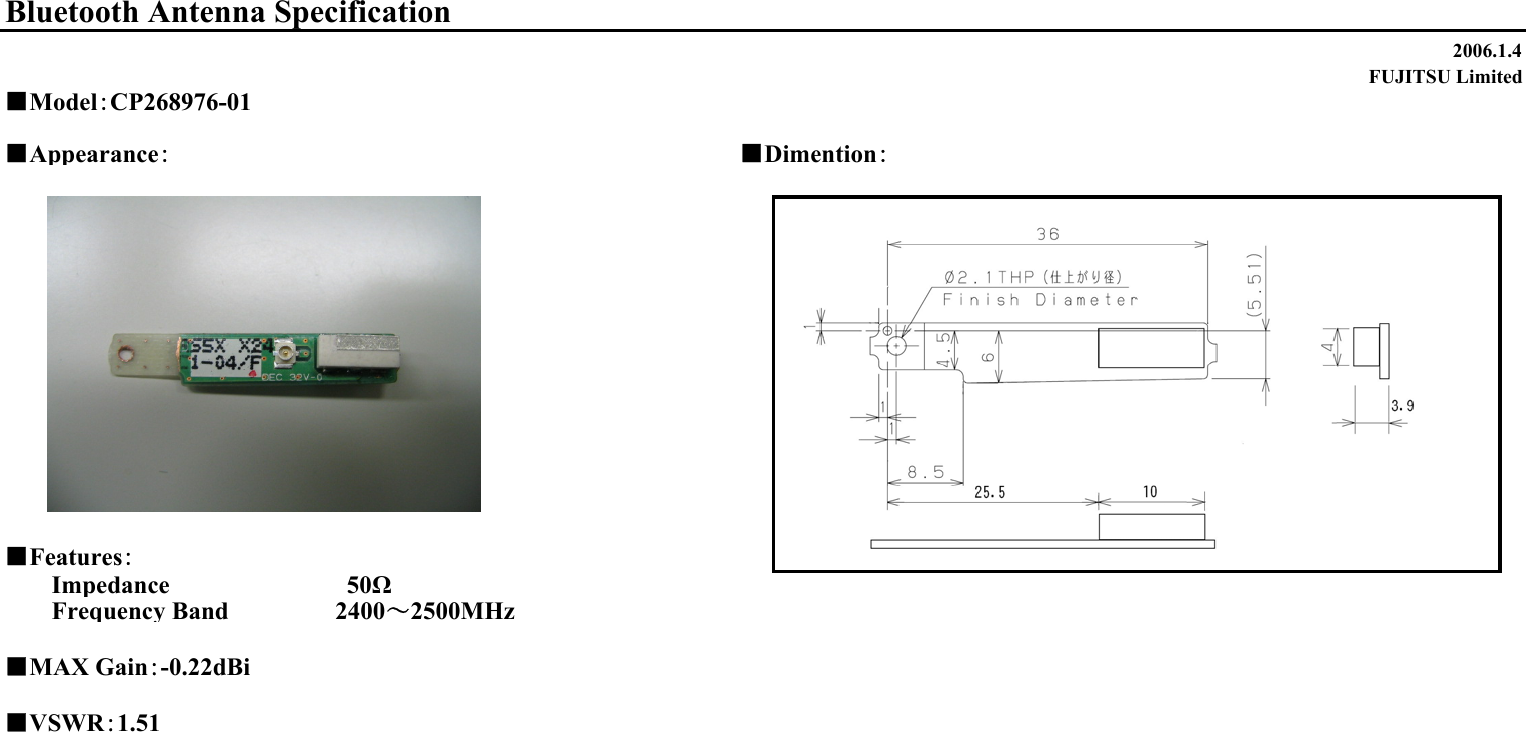 2006.1.4FUJITSU Limited■Appearance：■Dimention：■Features：Impedance                　　　　50ΩFrequency Band 　　　　　 2400～2500MHz■MAX Gain：-0.22dBi■VSWR：1.51Bluetooth Antenna Specification■Model：CP268976-01