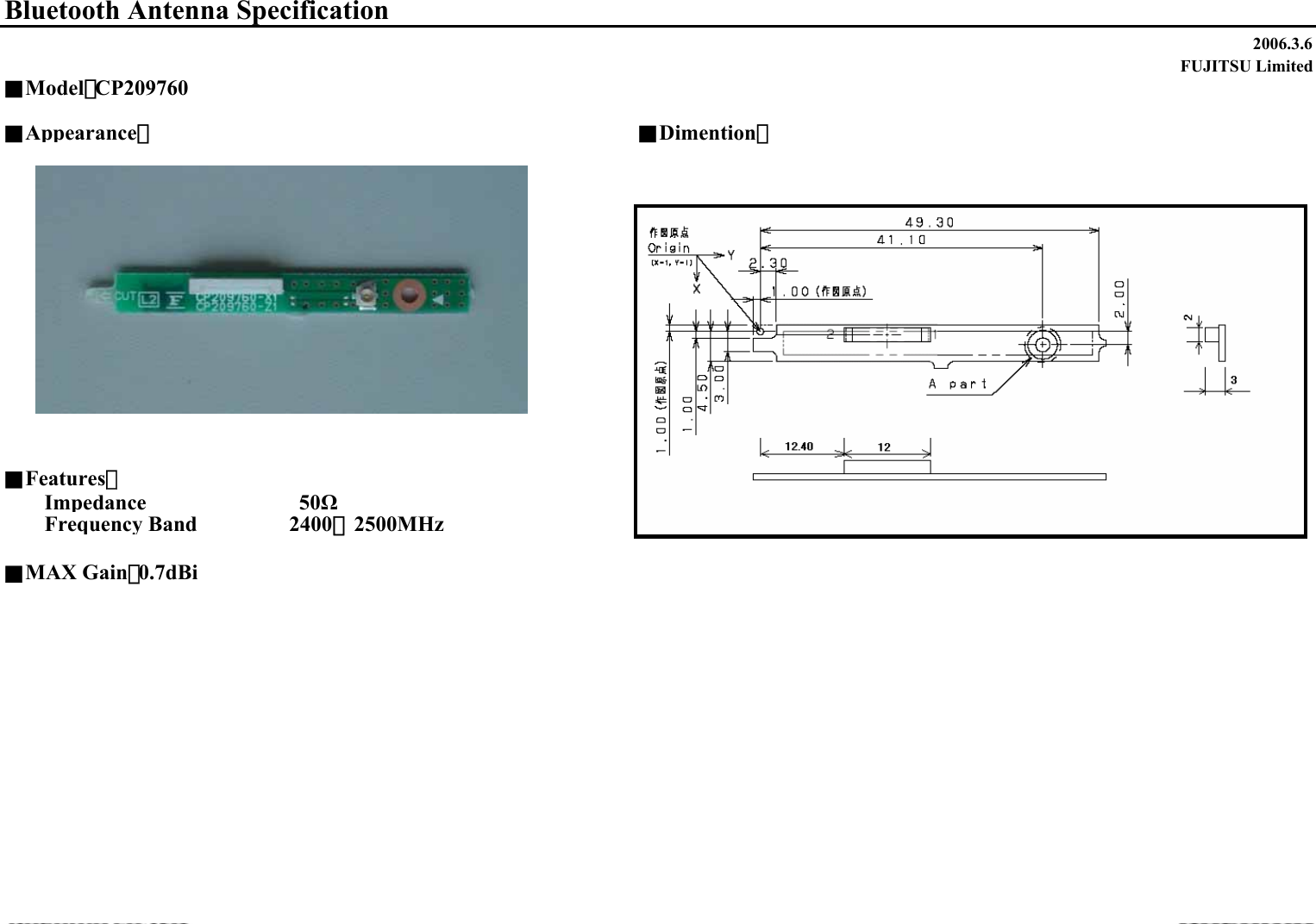 2006.3.6FUJITSU Limited■Appearance：■Dimention：■Features：Impedance                    50ΩFrequency Band       2400∼2500MHz■MAX Gain：0.7dBiBluetooth Antenna Specification■Model：CP209760