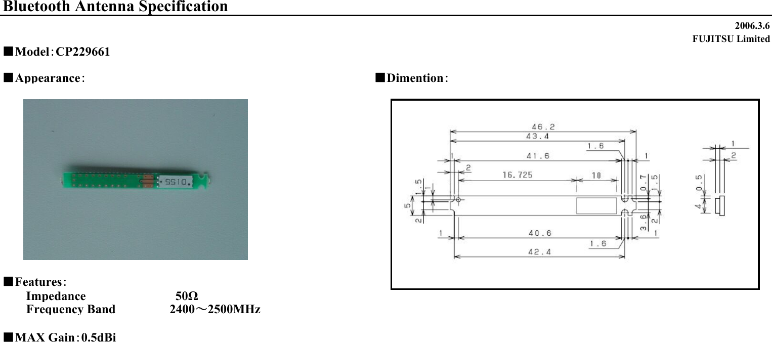 2006.3.6FUJITSU Limited■Appearance：■Dimention：■Features：Impedance                　　　　50ΩFrequency Band 　　　　　 2400～2500MHz■MAX Gain：0.5dBiBluetooth Antenna Specification■Model：CP229661