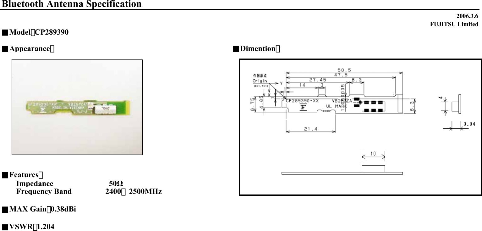 2006.3.6FUJITSU Limited■Appearance：■Dimention：■Features：Impedance                    50ΩFrequency Band       2400∼2500MHz■MAX Gain：0.38dBi■VSWR：1.204Bluetooth Antenna Specification■Model：CP289390