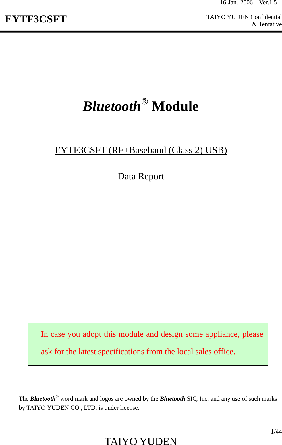 16-Jan.-2006  Ver.1.5   TAIYO YUDEN Confidential &amp; Tentative  1/44 TAIYO YUDEN   EYTF3CSFT        Bluetooth® Module    EYTF3CSFT (RF+Baseband (Class 2) USB)  Data Report                         The Bluetooth® word mark and logos are owned by the Bluetooth SIG, Inc. and any use of such marks by TAIYO YUDEN CO., LTD. is under license.  In case you adopt this module and design some appliance, please ask for the latest specifications from the local sales office. 