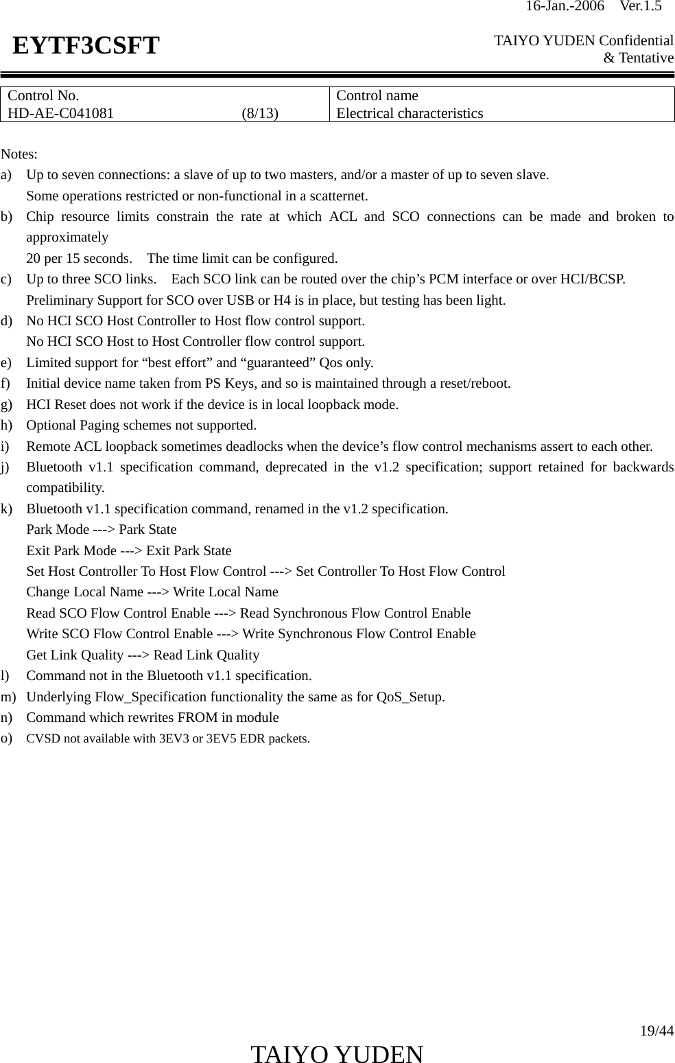 16-Jan.-2006  Ver.1.5   TAIYO YUDEN Confidential &amp; Tentative  19/44 TAIYO YUDEN   EYTF3CSFTControl No. HD-AE-C041081                 (8/13)  Control name Electrical characteristics  Notes: a) Up to seven connections: a slave of up to two masters, and/or a master of up to seven slave. Some operations restricted or non-functional in a scatternet. b) Chip resource limits constrain the rate at which ACL and SCO connections can be made and broken to approximately 20 per 15 seconds.    The time limit can be configured. c) Up to three SCO links.    Each SCO link can be routed over the chip’s PCM interface or over HCI/BCSP. Preliminary Support for SCO over USB or H4 is in place, but testing has been light. d) No HCI SCO Host Controller to Host flow control support. No HCI SCO Host to Host Controller flow control support. e) Limited support for “best effort” and “guaranteed” Qos only. f) Initial device name taken from PS Keys, and so is maintained through a reset/reboot. g) HCI Reset does not work if the device is in local loopback mode. h) Optional Paging schemes not supported. i) Remote ACL loopback sometimes deadlocks when the device’s flow control mechanisms assert to each other. j) Bluetooth v1.1 specification command, deprecated in the v1.2 specification; support retained for backwards compatibility. k) Bluetooth v1.1 specification command, renamed in the v1.2 specification. Park Mode ---&gt; Park State Exit Park Mode ---&gt; Exit Park State Set Host Controller To Host Flow Control ---&gt; Set Controller To Host Flow Control Change Local Name ---&gt; Write Local Name Read SCO Flow Control Enable ---&gt; Read Synchronous Flow Control Enable Write SCO Flow Control Enable ---&gt; Write Synchronous Flow Control Enable Get Link Quality ---&gt; Read Link Quality l) Command not in the Bluetooth v1.1 specification. m) Underlying Flow_Specification functionality the same as for QoS_Setup. n) Command which rewrites FROM in module o) CVSD not available with 3EV3 or 3EV5 EDR packets.              