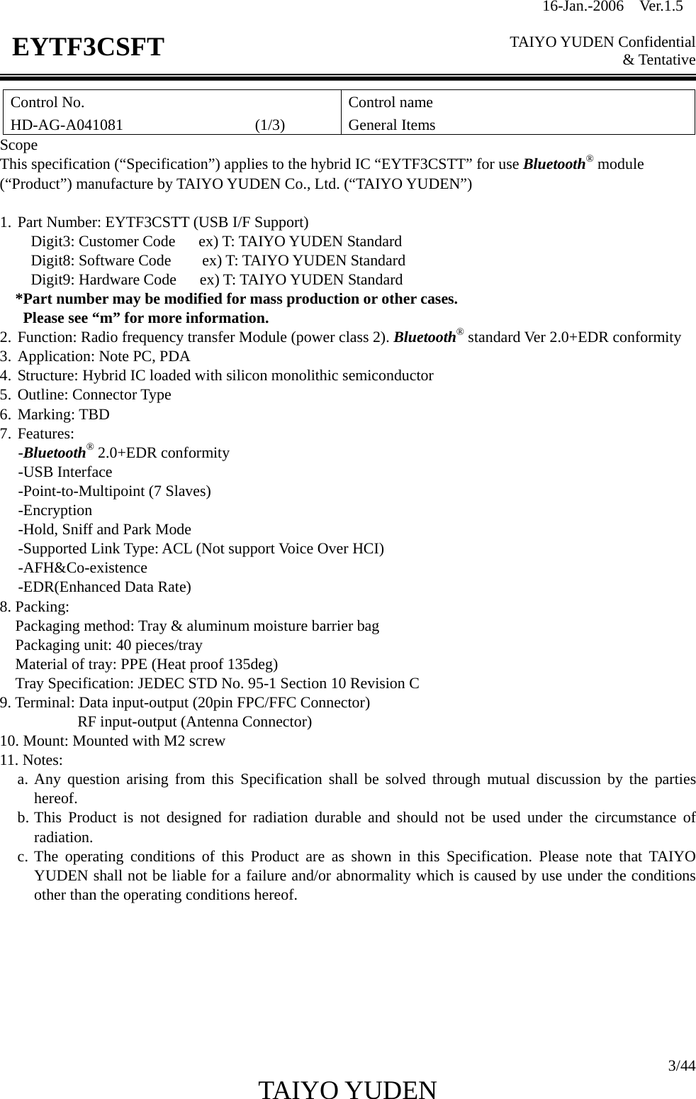 16-Jan.-2006  Ver.1.5   TAIYO YUDEN Confidential &amp; Tentative  3/44 TAIYO YUDEN   EYTF3CSFTControl No. HD-AG-A041081                 (1/3) Control name General Items Scope This specification (“Specification”) applies to the hybrid IC “EYTF3CSTT” for use Bluetooth® module (“Product”) manufacture by TAIYO YUDEN Co., Ltd. (“TAIYO YUDEN”)  1. Part Number: EYTF3CSTT (USB I/F Support)     Digit3: Customer Code   ex) T: TAIYO YUDEN Standard     Digit8: Software Code    ex) T: TAIYO YUDEN Standard     Digit9: Hardware Code   ex) T: TAIYO YUDEN Standard *Part number may be modified for mass production or other cases.   Please see “m” for more information. 2. Function: Radio frequency transfer Module (power class 2). Bluetooth® standard Ver 2.0+EDR conformity 3. Application: Note PC, PDA 4. Structure: Hybrid IC loaded with silicon monolithic semiconductor 5. Outline: Connector Type 6. Marking: TBD 7. Features: -Bluetooth® 2.0+EDR conformity -USB Interface -Point-to-Multipoint (7 Slaves) -Encryption -Hold, Sniff and Park Mode -Supported Link Type: ACL (Not support Voice Over HCI) -AFH&amp;Co-existence -EDR(Enhanced Data Rate) 8. Packing: Packaging method: Tray &amp; aluminum moisture barrier bag Packaging unit: 40 pieces/tray Material of tray: PPE (Heat proof 135deg) Tray Specification: JEDEC STD No. 95-1 Section 10 Revision C 9. Terminal: Data input-output (20pin FPC/FFC Connector)           RF input-output (Antenna Connector) 10. Mount: Mounted with M2 screw 11. Notes:   a. Any question arising from this Specification shall be solved through mutual discussion by the parties    hereof. b. This Product is not designed for radiation durable and should not be used under the circumstance of radiation. c. The operating conditions of this Product are as shown in this Specification. Please note that TAIYO YUDEN shall not be liable for a failure and/or abnormality which is caused by use under the conditions other than the operating conditions hereof.       