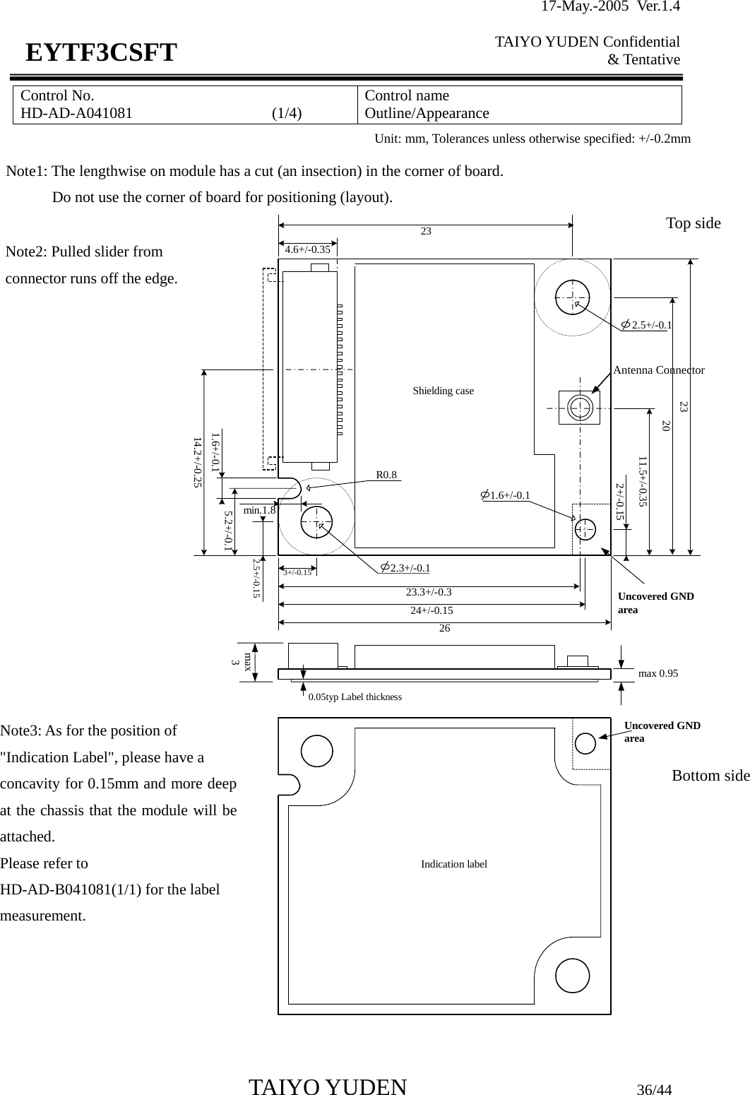17-May.-2005 Ver.1.4  TAIYO YUDEN Confidential &amp; Tentative  TAIYO YUDEN                         36/44 EYTF3CSFTControl No. HD-AD-A041081                  (1/4)   Control name Outline/Appearance    2326max 0.95max33+/-0.1523.3+/-0.320Indication labelShielding case  2.3+/-0.114.2+/-0.2511.5+/-0.354.6+/-0.35235.2+/-0.1    2.5+/-0.1min.1.8R0.8   1.6+/-0.1Uncovered GNDarea1.6+/-0.12+/-0.1524+/-0.152.5+/-0.15Uncovered GNDarea0.05typ Label thickness Unit: mm, Tolerances unless otherwise specified: +/-0.2mm Note1: The lengthwise on module has a cut (an insection) in the corner of board. Do not use the corner of board for positioning (layout). Note2: Pulled slider from connector runs off the edge.Note3: As for the position of &quot;Indication Label&quot;, please have a concavity for 0.15mm and more deep at the chassis that the module will be attached. Please refer to HD-AD-B041081(1/1) for the label measurement. Antenna ConnectorTop side Bottom side