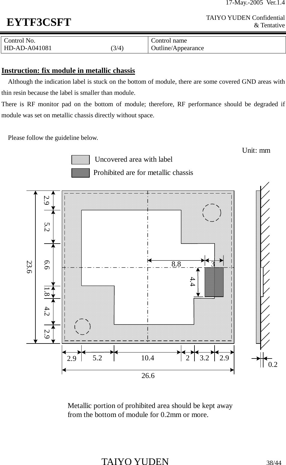 17-May.-2005 Ver.1.4  TAIYO YUDEN Confidential &amp; Tentative  TAIYO YUDEN                         38/44 EYTF3CSFTControl No. HD-AD-A041081                  (3/4)   Control name Outline/Appearance  Instruction: fix module in metallic chassis Although the indication label is stuck on the bottom of module, there are some covered GND areas with thin resin because the label is smaller than module. There is RF monitor pad on the bottom of module; therefore, RF performance should be degraded if module was set on metallic chassis directly without space.  Please follow the guideline below. 2.9 5.2 6.6 1.8 4.2 2.923.62.9 5.2 10.4 2 3.2 2.926.68.8 34.40.2Uncovered area with labelProhibited are for metallic chassisUnit: mmMetallic portion of prohibited area should be kept awayfrom the bottom of module for 0.2mm or more.   