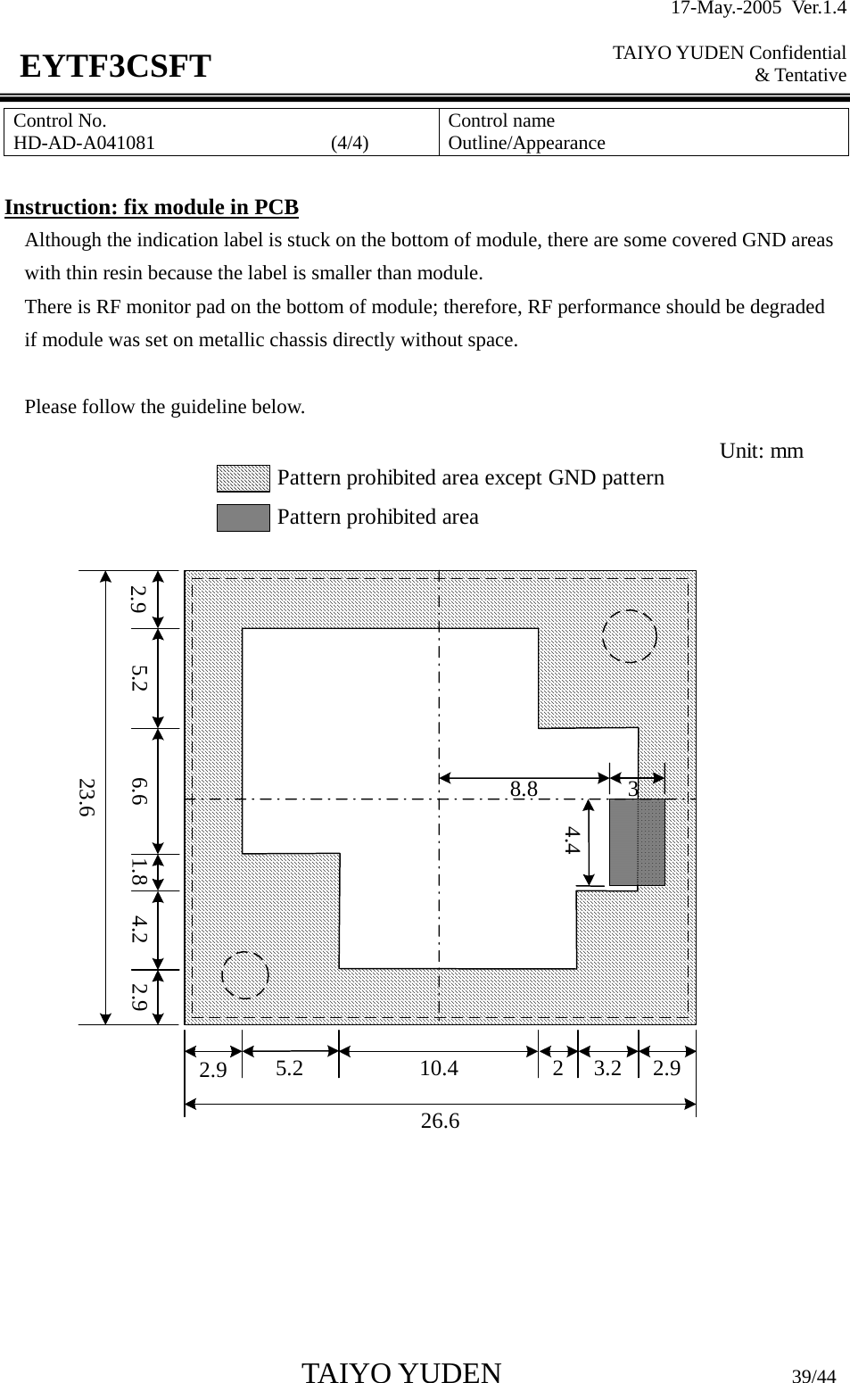17-May.-2005 Ver.1.4  TAIYO YUDEN Confidential &amp; Tentative  TAIYO YUDEN                         39/44 EYTF3CSFTControl No. HD-AD-A041081                  (4/4)   Control name Outline/Appearance  Instruction: fix module in PCB Although the indication label is stuck on the bottom of module, there are some covered GND areas with thin resin because the label is smaller than module.   There is RF monitor pad on the bottom of module; therefore, RF performance should be degraded   if module was set on metallic chassis directly without space.  Please follow the guideline below. 2.9 5.2 6.6 1.8 4.2 2.923.62.9 5.2 10.4 2 3.2 2.926.68.8 34.4Pattern prohibited area except GND patternPattern prohibited areaUnit: mm     