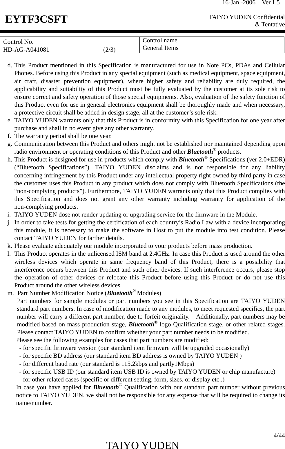 16-Jan.-2006  Ver.1.5   TAIYO YUDEN Confidential &amp; Tentative  4/44 TAIYO YUDEN   EYTF3CSFTControl No. HD-AG-A041081                 (2/3) Control name General Items  d. This Product mentioned in this Specification is manufactured for use in Note PCs, PDAs and Cellular Phones. Before using this Product in any special equipment (such as medical equipment, space equipment, air craft, disaster prevention equipment), where higher safety and reliability are duly required, the applicability and suitability of this Product must be fully evaluated by the customer at its sole risk to ensure correct and safety operation of those special equipments. Also, evaluation of the safety function of this Product even for use in general electronics equipment shall be thoroughly made and when necessary, a protective circuit shall be added in design stage, all at the customer’s sole risk. e. TAIYO YUDEN warrants only that this Product is in conformity with this Specification for one year after purchase and shall in no event give any other warranty. f. The warranty period shall be one year. g. Communication between this Product and others might not be established nor maintained depending upon radio environment or operating conditions of this Product and other Bluetooth® products. h. This Product is designed for use in products which comply with Bluetooth® Specifications (ver 2.0+EDR) (“Bluetooth Specifications”). TAIYO YUDEN disclaims and is not responsible for any liability concerning infringement by this Product under any intellectual property right owned by third party in case the customer uses this Product in any product which does not comply with Bluetooth Specifications (the “non-complying products”). Furthermore, TAIYO YUDEN warrants only that this Product complies with this Specification and does not grant any other warranty including warranty for application of the non-complying products. i. TAIYO YUDEN dose not render updating or upgrading service for the firmware in the Module. j. In order to take tests for getting the certification of each country’s Radio Law with a device incorporating this module, it is necessary to make the software in Host to put the module into test condition. Please contact TAIYO YUDEN for farther details. k. Please evaluate adequately our module incorporated to your products before mass production. l. This Product operates in the unlicensed ISM band at 2.4GHz. In case this Product is used around the other wireless devices which operate in same frequency band of this Product, there is a possibility that  interference occurs between this Product and such other devices. If such interference occurs, please stop the operation of other devices or relocate this Product before using this Product or do not use this  Product around the other wireless devices. m.   Part Number Modification Notice (Bluetooth® Modules) Part numbers for sample modules or part numbers you see in this Specification are TAIYO YUDEN standard part numbers. In case of modification made to any modules, to meet requested specifics, the part number will carry a different part number, due to forfeit originality.    Additionally, part numbers may be modified based on mass production stage, Bluetooth® logo Qualification stage, or other related stages. Please contact TAIYO YUDEN to confirm whether your part number needs to be modified. Please see the following examples for cases that part numbers are modified:             - for specific firmware version (our standard item firmware will be upgraded occasionally)             - for specific BD address (our standard item BD address is owned by TAIYO YUDEN )             - for different baud rate (our standard is 115.2kbps and partly1Mbps) - for specific USB ID (our standard item USB ID is owned by TAIYO YUDEN or chip manufacture)             - for other related cases (specific or different setting, form, sizes, or display etc..) In case you have applied for Bluetooth® Qualification with our standard part number without previous notice to TAIYO YUDEN, we shall not be responsible for any expense that will be required to change its name/number.   