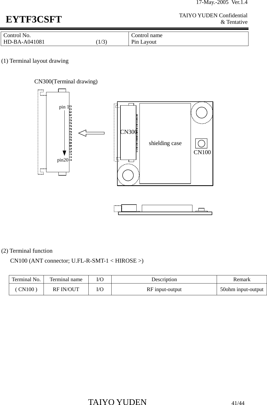 17-May.-2005 Ver.1.4  TAIYO YUDEN Confidential &amp; Tentative  TAIYO YUDEN                         41/44 EYTF3CSFTControl No. HD-BA-A041081                  (1/3)   Control name Pin Layout  (1) Terminal layout drawing     (2) Terminal function       CN100 (ANT connector; U.FL-R-SMT-1 &lt; HIROSE &gt;)  Terminal No.  Terminal name  I/O  Description  Remark ( CN100 )  RF IN/OUT  I/O  RF input-output  50ohm input-output         pin 1pin20CN300(Terminal drawing)shielding caseCN100CN300