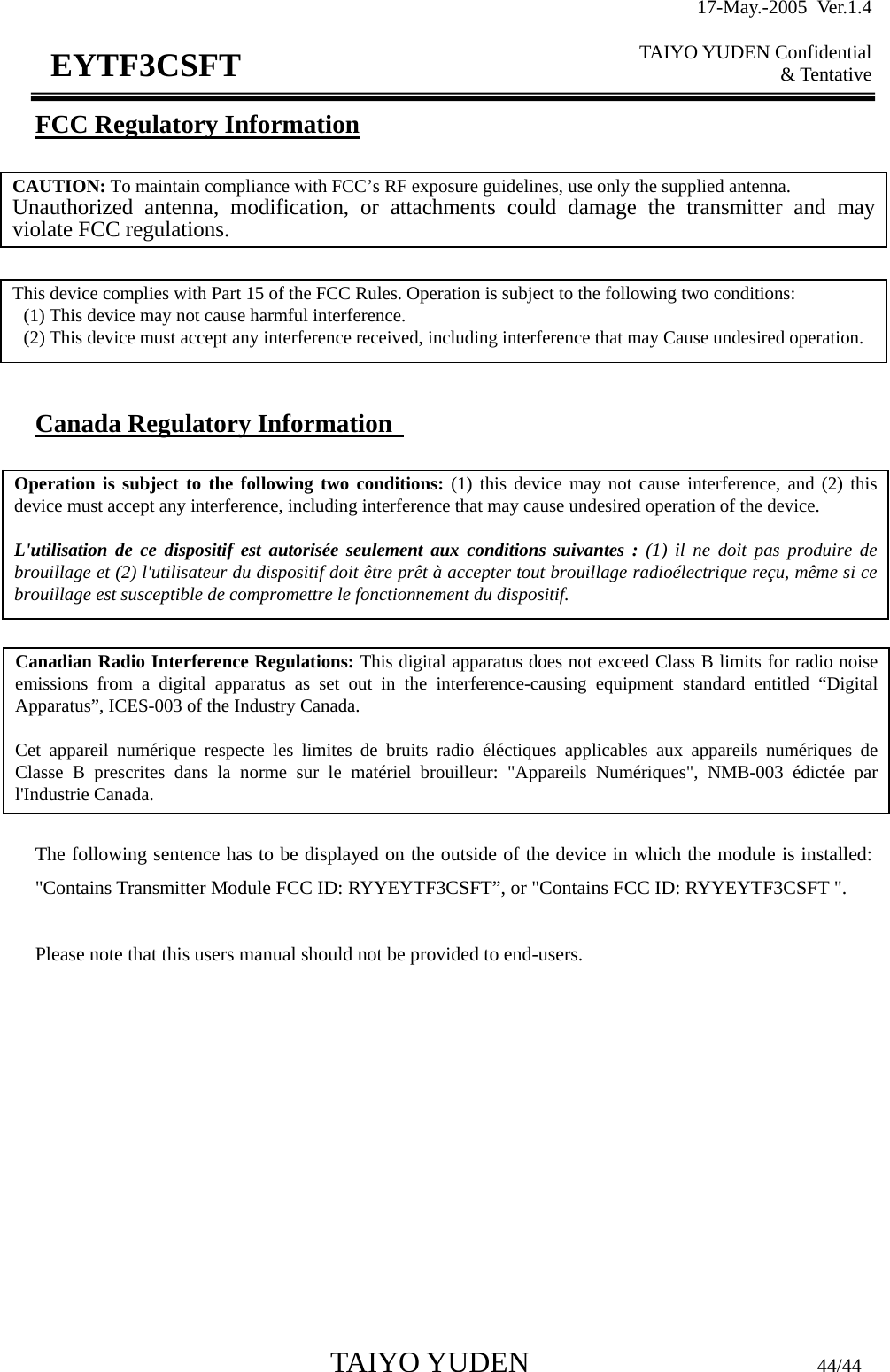 17-May.-2005 Ver.1.4  TAIYO YUDEN Confidential &amp; Tentative  TAIYO YUDEN                         44/44 EYTF3CSFTFCC Regulatory Information         Canada Regulatory Information               The following sentence has to be displayed on the outside of the device in which the module is installed: &quot;Contains Transmitter Module FCC ID: RYYEYTF3CSFT”, or &quot;Contains FCC ID: RYYEYTF3CSFT &quot;.  Please note that this users manual should not be provided to end-users.  CAUTION: To maintain compliance with FCC’s RF exposure guidelines, use only the supplied antenna. Unauthorized antenna, modification, or attachments could damage the transmitter and may violate FCC regulations. This device complies with Part 15 of the FCC Rules. Operation is subject to the following two conditions:   (1) This device may not cause harmful interference.   (2) This device must accept any interference received, including interference that may Cause undesired operation. Canadian Radio Interference Regulations: This digital apparatus does not exceed Class B limits for radio noise emissions from a digital apparatus as set out in the interference-causing equipment standard entitled “Digital Apparatus”, ICES-003 of the Industry Canada.  Cet appareil numérique respecte les limites de bruits radio éléctiques applicables aux appareils numériques de Classe B prescrites dans la norme sur le matériel brouilleur: &quot;Appareils Numériques&quot;, NMB-003 édictée par l&apos;Industrie Canada. Operation is subject to the following two conditions: (1) this device may not cause interference, and (2) this device must accept any interference, including interference that may cause undesired operation of the device.  L&apos;utilisation de ce dispositif est autorisée seulement aux conditions suivantes : (1) il ne doit pas produire de brouillage et (2) l&apos;utilisateur du dispositif doit être prêt à accepter tout brouillage radioélectrique reçu, même si ce brouillage est susceptible de compromettre le fonctionnement du dispositif. 