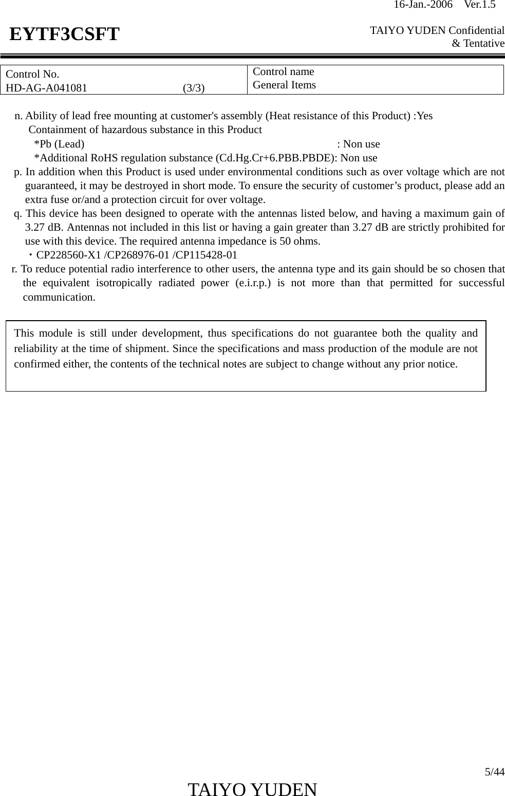 16-Jan.-2006  Ver.1.5   TAIYO YUDEN Confidential &amp; Tentative  5/44 TAIYO YUDEN   EYTF3CSFTControl No. HD-AG-A041081                 (3/3) Control name General Items  n. Ability of lead free mounting at customer&apos;s assembly (Heat resistance of this Product) :Yes      Containment of hazardous substance in this Product       *Pb (Lead)                                             : Non use             *Additional RoHS regulation substance (Cd.Hg.Cr+6.PBB.PBDE): Non use p. In addition when this Product is used under environmental conditions such as over voltage which are not guaranteed, it may be destroyed in short mode. To ensure the security of customer’s product, please add an extra fuse or/and a protection circuit for over voltage. q. This device has been designed to operate with the antennas listed below, and having a maximum gain of 3.27 dB. Antennas not included in this list or having a gain greater than 3.27 dB are strictly prohibited for use with this device. The required antenna impedance is 50 ohms. ・CP228560-X1 /CP268976-01 /CP115428-01 r. To reduce potential radio interference to other users, the antenna type and its gain should be so chosen that the equivalent isotropically radiated power (e.i.r.p.) is not more than that permitted for successful communication.                            This module is still under development, thus specifications do not guarantee both the quality and reliability at the time of shipment. Since the specifications and mass production of the module are not confirmed either, the contents of the technical notes are subject to change without any prior notice. 