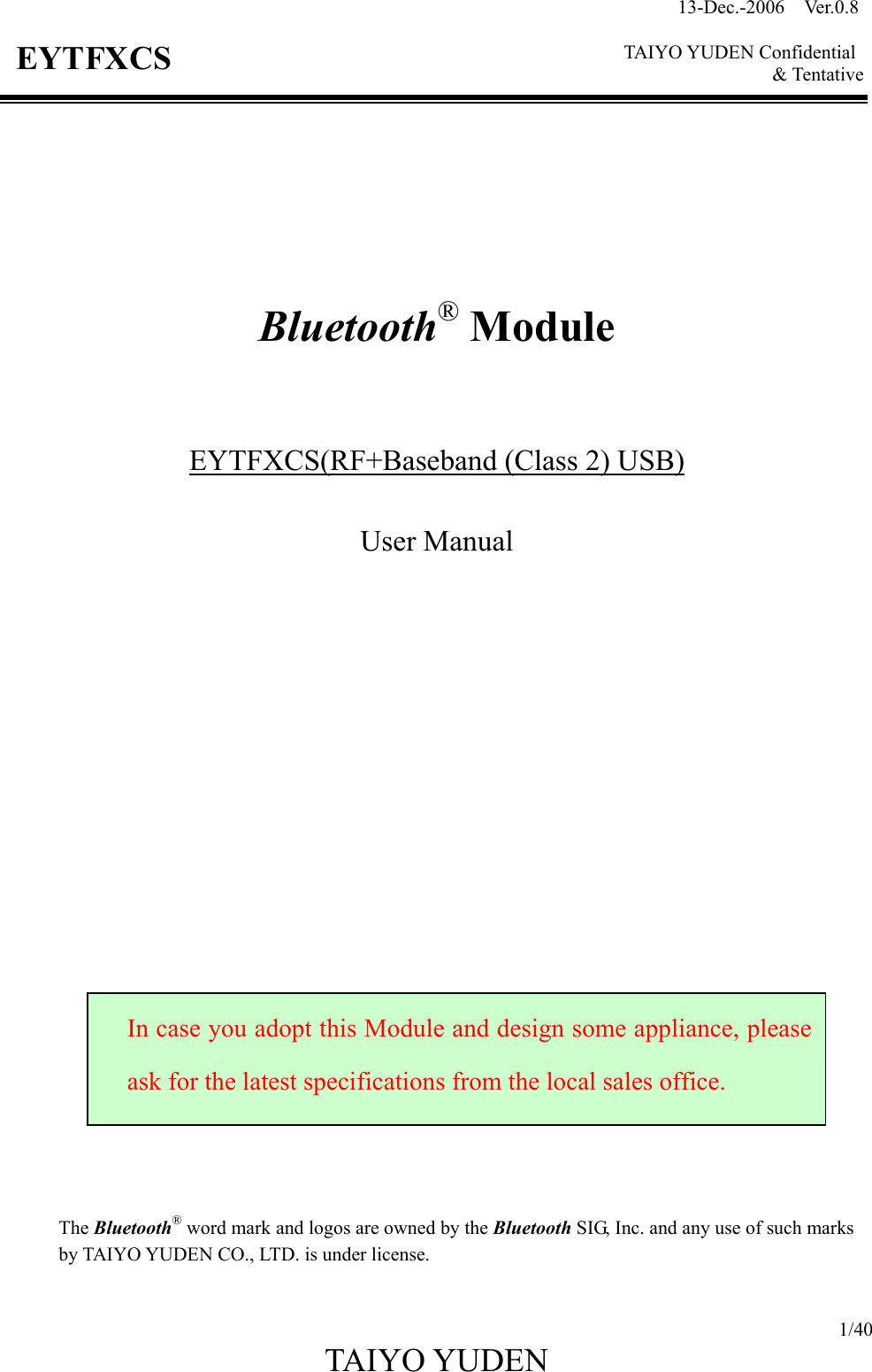 13-Dec.-2006  Ver.0.8    TAIYO YUDEN Confidential &amp; Tentative  1/40 TAIYO YUDEN   EYTFXCS         Bluetooth® Module    EYTFXCS(RF+Baseband (Class 2) USB)  User Manual                         The Bluetooth® word mark and logos are owned by the Bluetooth SIG, Inc. and any use of such marks by TAIYO YUDEN CO., LTD. is under license.  In case you adopt this Module and design some appliance, pleaseask for the latest specifications from the local sales office. 