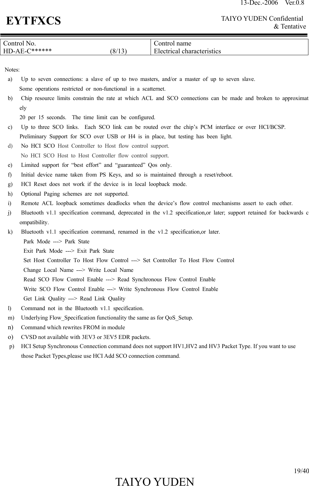 13-Dec.-2006  Ver.0.8    TAIYO YUDEN Confidential &amp; Tentative  19/40 TAIYO YUDEN   EYTFXCS Control No. HD-AE-C******                 (8/13) Control name Electrical characteristics  Notes: a)  Up to seven connections: a slave of up to two masters, and/or a master of up to seven slave. Some operations restricted or non-functional in a scatternet. b)  Chip resource limits constrain the rate at which ACL and SCO connections can be made and broken to approximately 20 per 15 seconds.  The time limit can be configured. c)  Up to three SCO links.  Each SCO link can be routed over the chip’s PCM interface or over HCI/BCSP. Preliminary Support for SCO over USB or H4 is in place, but testing has been light. d)  No HCI SCO Host Controller to Host flow control support. No HCI SCO Host to Host Controller flow control support. e)  Limited support for “best effort” and “guaranteed” Qos only. f)  Initial device name taken from PS Keys, and so is maintained through a reset/reboot. g)  HCI Reset does not work if the device is in local loopback mode. h)  Optional Paging schemes are not supported. i)  Remote ACL loopback sometimes deadlocks when the device’s flow control mechanisms assert to each other. j)  Bluetooth v1.1 specification command, deprecated in the v1.2 specification,or later; support retained for backwards compatibility. k)  Bluetooth v1.1 specification command, renamed in the v1.2 specification,or later. Park Mode ---&gt; Park State Exit Park Mode ---&gt; Exit Park State Set Host Controller To Host Flow Control ---&gt; Set Controller To Host Flow Control Change Local Name ---&gt; Write Local Name Read SCO Flow Control Enable ---&gt; Read Synchronous Flow Control Enable Write SCO Flow Control Enable ---&gt; Write Synchronous Flow Control Enable Get Link Quality ---&gt; Read Link Quality l)  Command not in the Bluetooth v1.1 specification. m) Underlying Flow_Specification functionality the same as for QoS_Setup. n)  Command which rewrites FROM in module o)  CVSD not available with 3EV3 or 3EV5 EDR packets. p)  HCI Setup Synchronous Connection command does not support HV1,HV2 and HV3 Packet Type. If you want to use those Packet Types,please use HCI Add SCO connection command.            