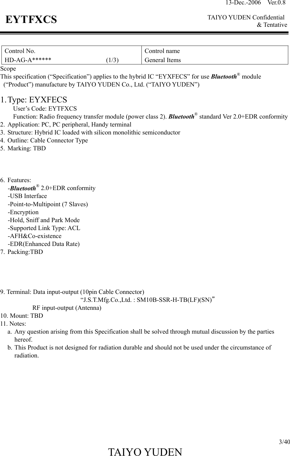 13-Dec.-2006  Ver.0.8    TAIYO YUDEN Confidential &amp; Tentative  3/40 TAIYO YUDEN   EYTFXCS  Control No. HD-AG-A******                 (1/3) Control name General Items Scope This specification (“Specification”) applies to the hybrid IC “EYXFECS” for use Bluetooth® module  (“Product”) manufacture by TAIYO YUDEN Co., Ltd. (“TAIYO YUDEN”)  1. Type:  EYXFECS     User’s Code: EYTFXCS Function: Radio frequency transfer module (power class 2). Bluetooth® standard Ver 2.0+EDR conformity 2.  Application: PC, PC peripheral, Handy terminal 3.  Structure: Hybrid IC loaded with silicon monolithic semiconductor 4.  Outline: Cable Connector Type 5. Marking: TBD                                                                           6. Features: -Bluetooth® 2.0+EDR conformity -USB Interface -Point-to-Multipoint (7 Slaves) -Encryption -Hold, Sniff and Park Mode -Supported Link Type: ACL   -AFH&amp;Co-existence -EDR(Enhanced Data Rate) 7. Packing:TBD     9. Terminal: Data input-output (10pin Cable Connector)                          “J.S.T.Mfg.Co.,Ltd. : SM10B-SSR-H-TB(LF)(SN)” RF input-output (Antenna) 10. Mount: TBD 11. Notes:   a.  Any question arising from this Specification shall be solved through mutual discussion by the parties       hereof. b. This Product is not designed for radiation durable and should not be used under the circumstance of radiation.          