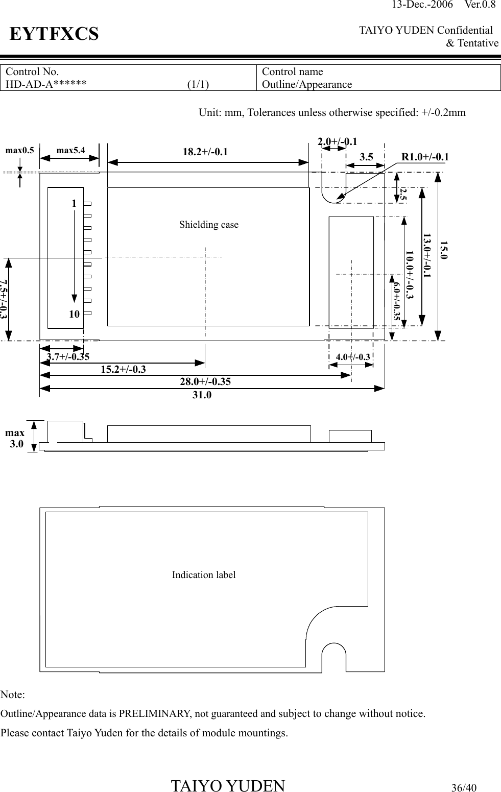 13-Dec.-2006  Ver.0.8    TAIYO YUDEN Confidential &amp; Tentative  TAIYO YUDEN                         36/40 EYTFXCS Control No. HD-AD-A******                  (1/1)  Control name Outline/Appearance                                Note:   Outline/Appearance data is PRELIMINARY, not guaranteed and subject to change without notice.    Please contact Taiyo Yuden for the details of module mountings.  Unit: mm, Tolerances unless otherwise specified: +/-0.2mm 31.07.5+/-0.328.0+/-0.3515.2+/-0.34.0+/-0.3Indication labelmax3.018.2+/-0.1max0.5 max5.4Shielding case13.0+/-0.115.010.0+/-0.36.0+/-0.352.0+/-0.12.53.53.7+/-0.35R1.0+/-0.1110