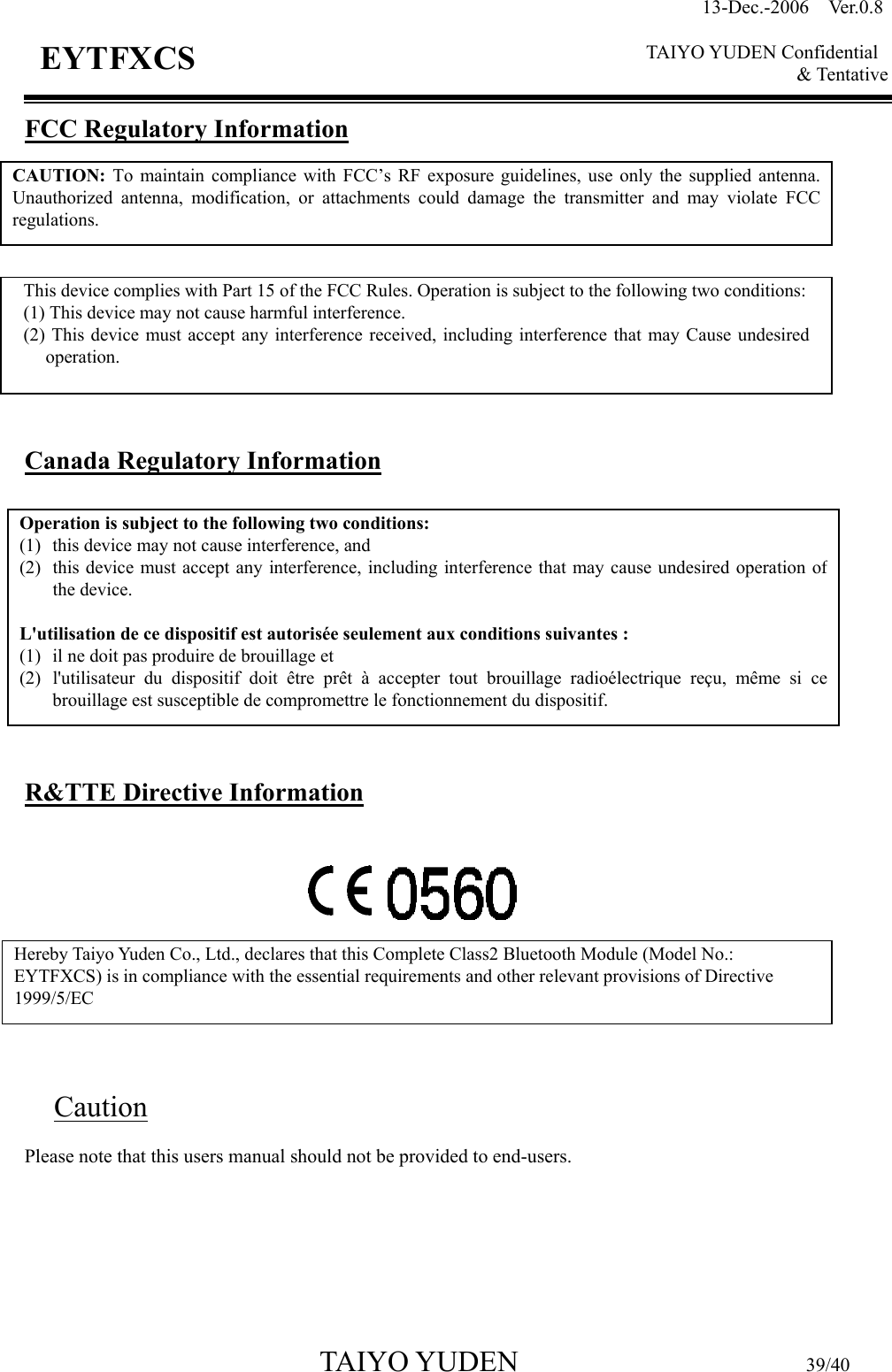 13-Dec.-2006  Ver.0.8    TAIYO YUDEN Confidential &amp; Tentative  TAIYO YUDEN                         39/40 EYTFXCS FCC Regulatory Information           Canada Regulatory Information          R&amp;TTE Directive Information          Caution Please note that this users manual should not be provided to end-users.CAUTION: To maintain compliance with FCC’s RF exposure guidelines, use only the supplied antenna.Unauthorized antenna, modification, or attachments could damage the transmitter and may violate FCCregulations. This device complies with Part 15 of the FCC Rules. Operation is subject to the following two conditions:(1) This device may not cause harmful interference. (2) This device must accept any interference received, including interference that may Cause undesired operation. Operation is subject to the following two conditions:   (1)  this device may not cause interference, and   (2)  this device must accept any interference, including interference that may cause undesired operation ofthe device.  L&apos;utilisation de ce dispositif est autorisée seulement aux conditions suivantes :   (1)  il ne doit pas produire de brouillage et   (2)  l&apos;utilisateur du dispositif doit être prêt à accepter tout brouillage radioélectrique reçu, même si cebrouillage est susceptible de compromettre le fonctionnement du dispositif. Hereby Taiyo Yuden Co., Ltd., declares that this Complete Class2 Bluetooth Module (Model No.: EYTFXCS) is in compliance with the essential requirements and other relevant provisions of Directive 1999/5/EC   