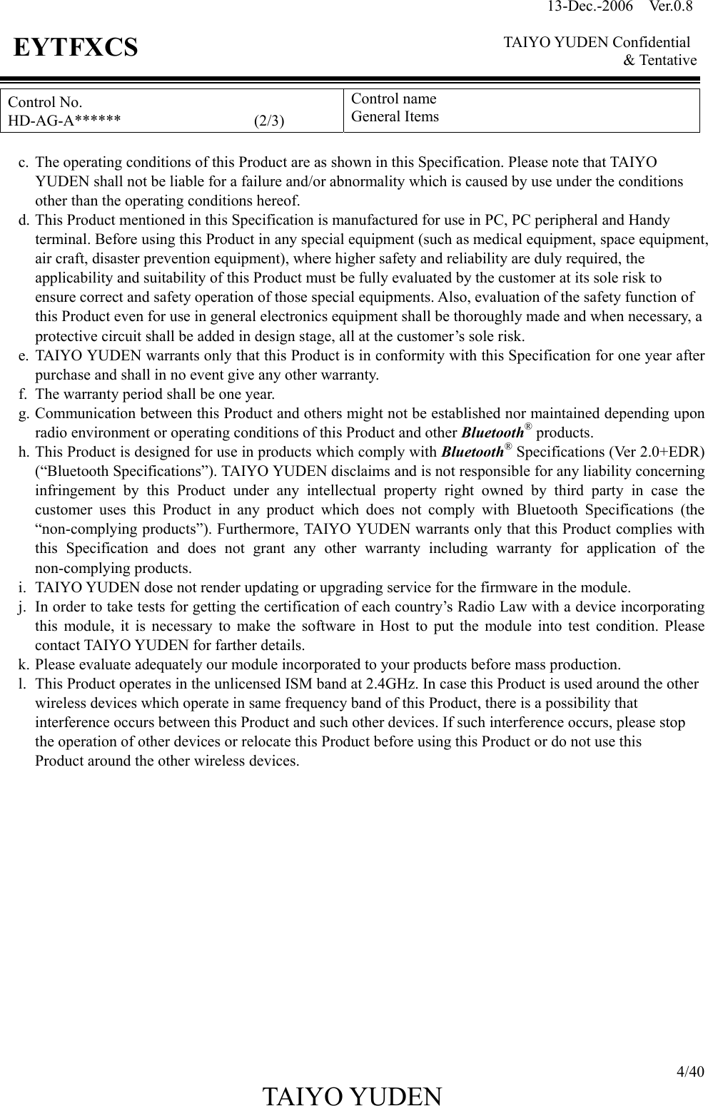 13-Dec.-2006  Ver.0.8    TAIYO YUDEN Confidential &amp; Tentative  4/40 TAIYO YUDEN   EYTFXCS Control No. HD-AG-A******                 (2/3) Control name General Items  c.  The operating conditions of this Product are as shown in this Specification. Please note that TAIYO YUDEN shall not be liable for a failure and/or abnormality which is caused by use under the conditions other than the operating conditions hereof. d. This Product mentioned in this Specification is manufactured for use in PC, PC peripheral and Handy terminal. Before using this Product in any special equipment (such as medical equipment, space equipment, air craft, disaster prevention equipment), where higher safety and reliability are duly required, the applicability and suitability of this Product must be fully evaluated by the customer at its sole risk to ensure correct and safety operation of those special equipments. Also, evaluation of the safety function of this Product even for use in general electronics equipment shall be thoroughly made and when necessary, a protective circuit shall be added in design stage, all at the customer’s sole risk. e. TAIYO YUDEN warrants only that this Product is in conformity with this Specification for one year after purchase and shall in no event give any other warranty. f.  The warranty period shall be one year. g. Communication between this Product and others might not be established nor maintained depending upon radio environment or operating conditions of this Product and other Bluetooth® products. h. This Product is designed for use in products which comply with Bluetooth® Specifications (Ver 2.0+EDR) (“Bluetooth Specifications”). TAIYO YUDEN disclaims and is not responsible for any liability concerning infringement by this Product under any intellectual property right owned by third party in case the customer uses this Product in any product which does not comply with Bluetooth Specifications (the “non-complying products”). Furthermore, TAIYO YUDEN warrants only that this Product complies with this Specification and does not grant any other warranty including warranty for application of the non-complying products. i.  TAIYO YUDEN dose not render updating or upgrading service for the firmware in the module. j.  In order to take tests for getting the certification of each country’s Radio Law with a device incorporating this module, it is necessary to make the software in Host to put the module into test condition. Please contact TAIYO YUDEN for farther details. k. Please evaluate adequately our module incorporated to your products before mass production. l.  This Product operates in the unlicensed ISM band at 2.4GHz. In case this Product is used around the other wireless devices which operate in same frequency band of this Product, there is a possibility that   interference occurs between this Product and such other devices. If such interference occurs, please stop the operation of other devices or relocate this Product before using this Product or do not use this   Product around the other wireless devices.              
