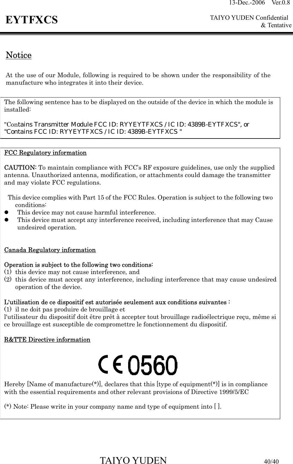 13-Dec.-2006  Ver.0.8    TAIYO YUDEN Confidential &amp; Tentative  TAIYO YUDEN                         40/40 EYTFXCS  Notice  At the use of our Module, following is required to be shown under the responsibility of the manufacture who integrates it into their device.              The following sentence has to be displayed on the outside of the device in which the module is installed:  &quot;Contains Transmitter Module FCC ID: RYYEYTFXCS / IC ID: 4389B-EYTFXCS&quot;, or  &quot;Contains FCC ID: RYYEYTFXCS / IC ID: 4389B-EYTFXCS &quot;FCC Regulatory information  CAUTION: To maintain compliance with FCC’s RF exposure guidelines, use only the supplied antenna. Unauthorized antenna, modification, or attachments could damage the transmitter and may violate FCC regulations.  This device complies with Part 15 of the FCC Rules. Operation is subject to the following two conditions: z This device may not cause harmful interference. z This device must accept any interference received, including interference that may Cause undesired operation.   Canada Regulatory information  Operation is subject to the following two conditions:   (1) this device may not cause interference, and   (2) this device must accept any interference, including interference that may cause undesired operation of the device.  L&apos;utilisation de ce dispositif est autorisée seulement aux conditions suivantes :   (1) il ne doit pas produire de brouillage et   l&apos;utilisateur du dispositif doit être prêt à accepter tout brouillage radioélectrique reçu, même si ce brouillage est susceptible de compromettre le fonctionnement du dispositif.  R&amp;TTE Directive information      Hereby [Name of manufacture(*)], declares that this [type of equipment(*)] is in compliance with the essential requirements and other relevant provisions of Directive 1999/5/EC  (*) Note: Please write in your company name and type of equipment into [ ].     