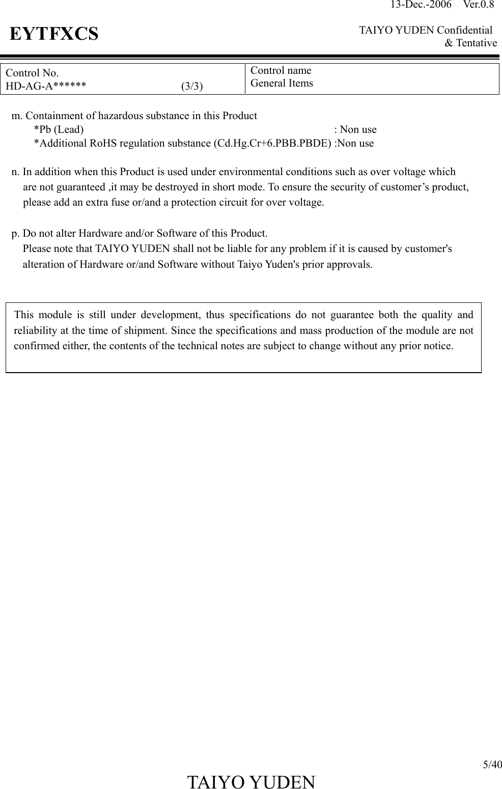 13-Dec.-2006  Ver.0.8    TAIYO YUDEN Confidential &amp; Tentative  5/40 TAIYO YUDEN   EYTFXCS Control No. HD-AG-A******                 (3/3) Control name General Items      m. Containment of hazardous substance in this Product   *Pb (Lead)                                             : Non use             *Additional RoHS regulation substance (Cd.Hg.Cr+6.PBB.PBDE) :Non use     n. In addition when this Product is used under environmental conditions such as over voltage which   are not guaranteed ,it may be destroyed in short mode. To ensure the security of customer’s product,   please add an extra fuse or/and a protection circuit for over voltage.  p. Do not alter Hardware and/or Software of this Product.         Please note that TAIYO YUDEN shall not be liable for any problem if it is caused by customer&apos;s                     alteration of Hardware or/and Software without Taiyo Yuden&apos;s prior approvals.                              This module is still under development, thus specifications do not guarantee both the quality andreliability at the time of shipment. Since the specifications and mass production of the module are notconfirmed either, the contents of the technical notes are subject to change without any prior notice. 