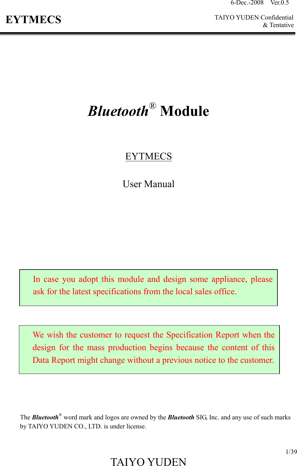 6-Dec.-2008    Ver.0.5      TAIYO YUDEN Confidential &amp; Tentative  1/39 TAIYO YUDEN   EYTMECS          Bluetooth® Module    EYTMECS  User Manual                         The Bluetooth® word mark and logos are owned by the Bluetooth SIG, Inc. and any use of such marks by TAIYO YUDEN CO., LTD. is under license.  In  case  you  adopt  this  module  and design  some  appliance,  please ask for the latest specifications from the local sales office. We wish the customer to request the Specification Report when the design  for  the  mass  production  begins  because  the  content  of  this Data Report might change without a previous notice to the customer. 