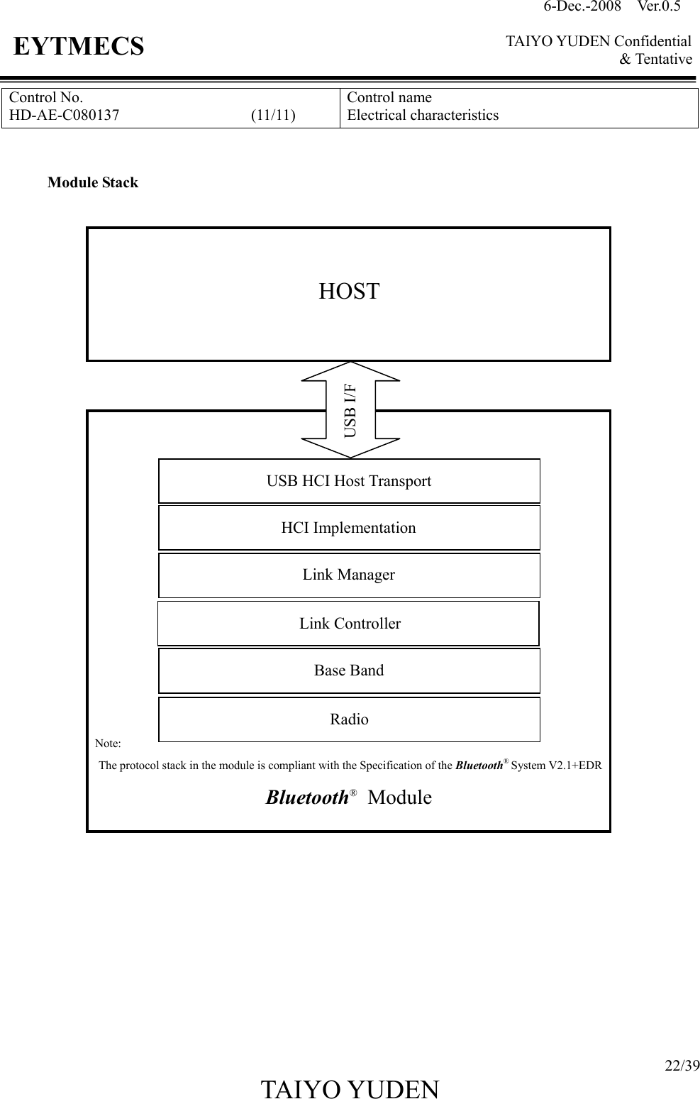 6-Dec.-2008    Ver.0.5      TAIYO YUDEN Confidential &amp; Tentative  22/39 TAIYO YUDEN   EYTMECS Control No. HD-AE-C080137                                  (11/11) Control name Electrical characteristics   Module Stack                          Note: The protocol stack in the module is compliant with the Specification of the Bluetooth® System V2.1+EDR              HOST USB I/F USB HCI Host Transport HCI Implementation Link Manager Link Controller Base Band Radio Bluetooth®    Module 