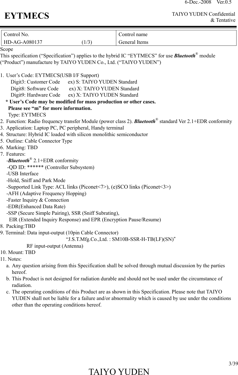 6-Dec.-2008    Ver.0.5      TAIYO YUDEN Confidential &amp; Tentative  3/39 TAIYO YUDEN   EYTMECS Control No. HD-AG-A080137                              (1/3) Control name General Items Scope This specification (“Specification”) applies to the hybrid IC “EYTMECS” for use Bluetooth® module (“Product”) manufacture by TAIYO YUDEN Co., Ltd. (“TAIYO YUDEN”)  1. User’s Code: EYTMECS(USB I/F Support)         Digit3: Customer Code      ex) S: TAIYO YUDEN Standard         Digit8: Software Code        ex) X: TAIYO YUDEN Standard         Digit9: Hardware Code      ex) X: TAIYO YUDEN Standard * User’s Code may be modified for mass production or other cases.   Please see “m” for more information.  Type: EYTMECS 2. Function: Radio frequency transfer Module (power class 2). Bluetooth® standard Ver 2.1+EDR conformity 3. Application: Laptop PC, PC peripheral, Handy terminal 4. Structure: Hybrid IC loaded with silicon monolithic semiconductor 5. Outline: Cable Connector Type 6. Marking: TBD                                                                      7. Features: -Bluetooth® 2.1+EDR conformity   -QD ID: ****** (Controller Subsystem) -USB Interface -Hold, Sniff and Park Mode -Supported Link Type: ACL links (Piconet&lt;7&gt;), (e)SCO links (Piconet&lt;3&gt;) -AFH (Adaptive Frequency Hopping) -Faster Inquiry &amp; Connection -EDR(Enhanced Data Rate) -SSP (Secure Simple Pairing), SSR (Sniff Subrating),   EIR (Extended Inquiry Response) and EPR (Encryption Pause/Resume)  8. Packing:TBD 9. Terminal: Data input-output (10pin Cable Connector)                                                   “J.S.T.Mfg.Co.,Ltd. : SM10B-SSR-H-TB(LF)(SN)” RF input-output (Antenna) 10. Mount: TBD 11. Notes:   a. Any question arising from this Specification shall be solved through mutual discussion by the parties       hereof. b. This Product is not designed for radiation durable and should not be used under the circumstance of radiation. c. The operating conditions of this Product are as shown in this Specification. Please note that TAIYO YUDEN shall not be liable for a failure and/or abnormality which is caused by use under the conditions other than the operating conditions hereof.         