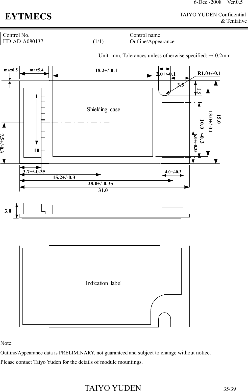 6-Dec.-2008    Ver.0.5      TAIYO YUDEN Confidential &amp; Tentative  TAIYO YUDEN                                  35/39 EYTMECS Control No. HD-AD-A080137                                    (1/1)   Control name Outline/Appearance                                Note:   Outline/Appearance data is PRELIMINARY, not guaranteed and subject to change without notice.       Please contact Taiyo Yuden for the details of module mountings.  Unit: mm, Tolerances unless otherwise specified: +/-0.2mm 31.07.5+/-0.328.0+/-0.3515.2+/-0.34.0+/-0.3Indication  label3.018.2+/-0.1max0.5 max5.4Shielding  case13.0+/-0.115.010.0+/-0. 36.0+/-0.352.0+/-0.12.53.53.7+/-0.35R1.0+/-0.1110