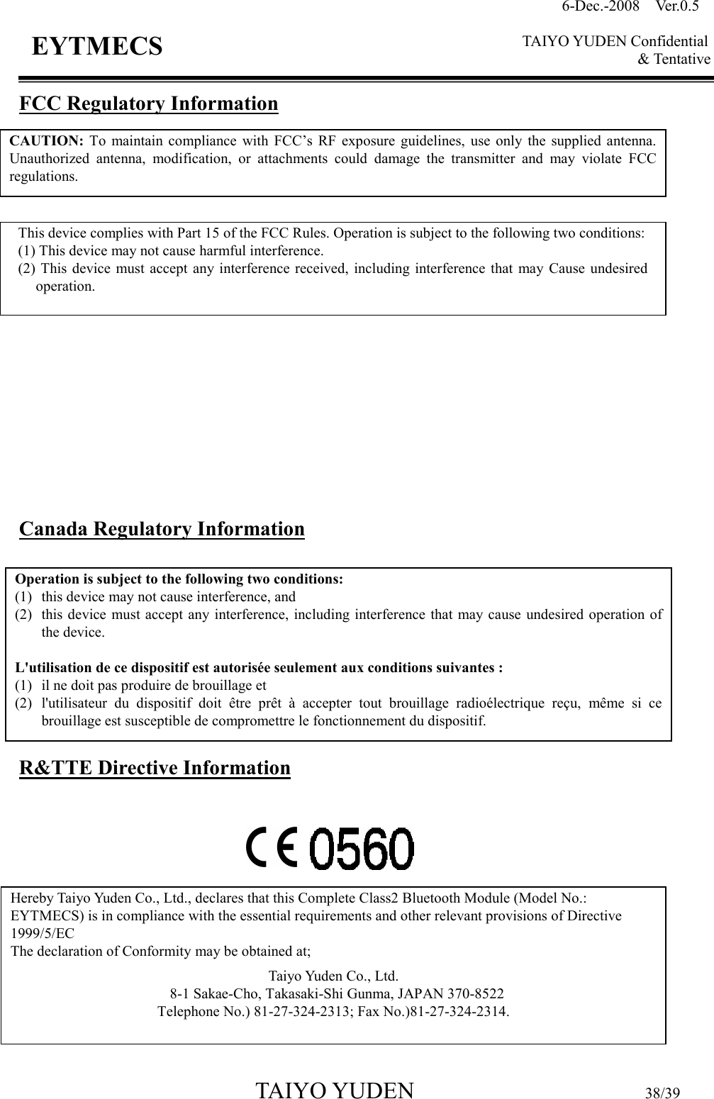 6-Dec.-2008    Ver.0.5      TAIYO YUDEN Confidential &amp; Tentative  TAIYO YUDEN                                  38/39 EYTMECS FCC Regulatory Information                  Canada Regulatory Information         R&amp;TTE Directive Information           CAUTION:  To  maintain  compliance  with  FCC’s  RF  exposure  guidelines,  use  only  the  supplied  antenna. Unauthorized  antenna,  modification,  or  attachments  could  damage  the  transmitter  and  may  violate  FCC regulations. This device complies with Part 15 of the FCC Rules. Operation is subject to the following two conditions: (1) This device may not cause harmful interference. (2) This  device  must  accept  any interference  received,  including interference  that  may  Cause  undesired operation. Operation is subject to the following two conditions:   (1) this device may not cause interference, and   (2) this device must accept  any interference,  including interference that may cause  undesired operation of the device.  L&apos;utilisation de ce dispositif est autorisée seulement aux conditions suivantes :   (1) il ne doit pas produire de brouillage et   (2) l&apos;utilisateur  du  dispositif  doit  être  prêt  à  accepter  tout  brouillage  radioélectrique  reçu,  même  si  ce brouillage est susceptible de compromettre le fonctionnement du dispositif. Hereby Taiyo Yuden Co., Ltd., declares that this Complete Class2 Bluetooth Module (Model No.: EYTMECS) is in compliance with the essential requirements and other relevant provisions of Directive 1999/5/EC  The declaration of Conformity may be obtained at;  Taiyo Yuden Co., Ltd.   8-1 Sakae-Cho, Takasaki-Shi Gunma, JAPAN 370-8522 Telephone No.) 81-27-324-2313; Fax No.)81-27-324-2314.    NOTE:    This  equipment  has  been  tested  and  found  to  comply  with  the  limits  for  a  Class  A digital  device,  pursuant  to  Part  15 of  the  FCC  Rules.    These  limits  are  designed  to  provide reasonable  protection  against  harmful  interference  when  the  equipment  is  operated  in  a commercial  environment.    This equipment  generates,  uses,  and can  radiate  radio  frequency energy and, if  not  installed  and used  in accordance with  the  instruction manual, may  cause harmful interference to radio communications.    Operation of this equipment in a residential   area is likely to cause harmful interference in which case the user will be required    to correct the interference at his own expense. 