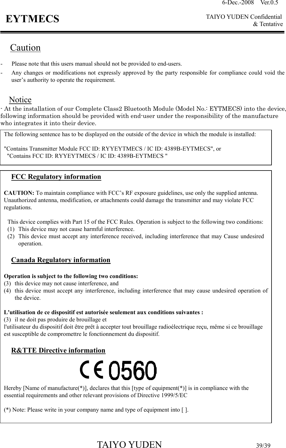 6-Dec.-2008    Ver.0.5      TAIYO YUDEN Confidential &amp; Tentative  TAIYO YUDEN                                  39/39 EYTMECS Caution -      Please note that this users manual should not be provided to end-users. - Any changes  or  modifications not  expressly approved  by  the party  responsible  for  compliance  could  void  the user’s authority to operate the requirement.  Notice - At the installation of our Complete Class2 Bluetooth Module (Model No.: EYTMECS) into the device, following information should be provided with end-user under the responsibility of the manufacture who integrates it into their device.                             The following sentence has to be displayed on the outside of the device in which the module is installed:  &quot;Contains Transmitter Module FCC ID: RYYEYTMECS / IC ID: 4389B-EYTMECS&quot;, or   &quot;Contains FCC ID: RYYEYTMECS / IC ID: 4389B-EYTMECS &quot; FCC Regulatory information  CAUTION: To maintain compliance with FCC’s RF exposure guidelines, use only the supplied antenna. Unauthorized antenna, modification, or attachments could damage the transmitter and may violate FCC regulations.  This device complies with Part 15 of the FCC Rules. Operation is subject to the following two conditions: (1) This device may not cause harmful interference. (2) This device must accept any interference received, including interference that may Cause undesired operation.  Canada Regulatory information  Operation is subject to the following two conditions:   (3) this device may not cause interference, and   (4) this device  must accept any interference, including interference that  may cause undesired operation of the device.  L&apos;utilisation de ce dispositif est autorisée seulement aux conditions suivantes :   (3) il ne doit pas produire de brouillage et   l&apos;utilisateur du dispositif doit être prêt à accepter tout brouillage radioélectrique reçu, même si ce brouillage est susceptible de compromettre le fonctionnement du dispositif.  R&amp;TTE Directive information     Hereby [Name of manufacture(*)], declares that this [type of equipment(*)] is in compliance with the essential requirements and other relevant provisions of Directive 1999/5/EC  (*) Note: Please write in your company name and type of equipment into [ ].   