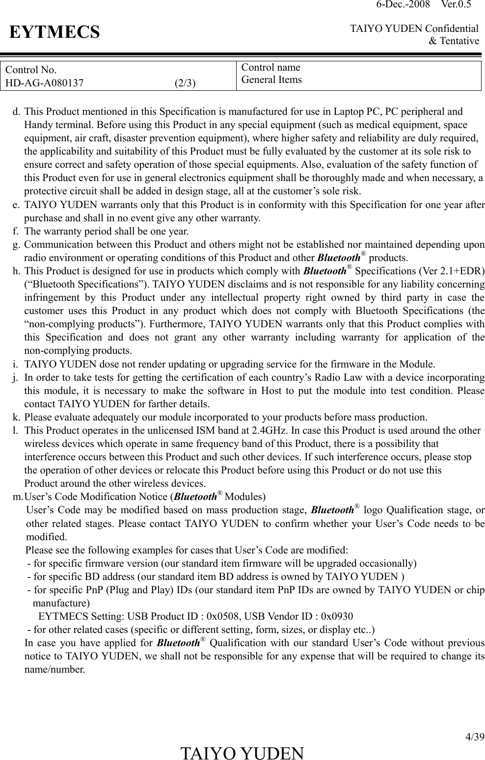 6-Dec.-2008    Ver.0.5      TAIYO YUDEN Confidential &amp; Tentative  4/39 TAIYO YUDEN   EYTMECS Control No. HD-AG-A080137                                  (2/3) Control name General Items  d. This Product mentioned in this Specification is manufactured for use in Laptop PC, PC peripheral and Handy terminal. Before using this Product in any special equipment (such as medical equipment, space equipment, air craft, disaster prevention equipment), where higher safety and reliability are duly required, the applicability and suitability of this Product must be fully evaluated by the customer at its sole risk to ensure correct and safety operation of those special equipments. Also, evaluation of the safety function of this Product even for use in general electronics equipment shall be thoroughly made and when necessary, a protective circuit shall be added in design stage, all at the customer’s sole risk. e. TAIYO YUDEN warrants only that this Product is in conformity with this Specification for one year after purchase and shall in no event give any other warranty. f. The warranty period shall be one year. g. Communication between this Product and others might not be established nor maintained depending upon radio environment or operating conditions of this Product and other Bluetooth® products. h. This Product is designed for use in products which comply with Bluetooth® Specifications (Ver 2.1+EDR) (“Bluetooth Specifications”). TAIYO YUDEN disclaims and is not responsible for any liability concerning infringement  by  this  Product  under  any  intellectual  property  right  owned  by  third  party  in  case  the customer  uses  this  Product  in  any  product  which  does  not  comply  with  Bluetooth  Specifications  (the “non-complying products”). Furthermore, TAIYO YUDEN warrants only that this Product complies with this  Specification  and  does  not  grant  any  other  warranty  including  warranty  for  application  of  the non-complying products. i. TAIYO YUDEN dose not render updating or upgrading service for the firmware in the Module. j. In order to take tests for getting the certification of each country’s Radio Law with a device incorporating this  module,  it  is  necessary  to  make  the  software  in  Host  to  put  the  module  into  test  condition.  Please contact TAIYO YUDEN for farther details. k. Please evaluate adequately our module incorporated to your products before mass production. l. This Product operates in the unlicensed ISM band at 2.4GHz. In case this Product is used around the other wireless devices which operate in same frequency band of this Product, there is a possibility that   interference occurs between this Product and such other devices. If such interference occurs, please stop the operation of other devices or relocate this Product before using this Product or do not use this   Product around the other wireless devices. m. User’s Code Modification Notice (Bluetooth® Modules) User’s  Code  may be  modified based on  mass  production stage,  Bluetooth®  logo Qualification stage,  or other  related  stages. Please  contact TAIYO YUDEN  to confirm  whether  your User’s  Code  needs to  be modified. Please see the following examples for cases that User’s Code are modified:           - for specific firmware version (our standard item firmware will be upgraded occasionally)           - for specific BD address (our standard item BD address is owned by TAIYO YUDEN )           - for specific PnP (Plug and Play) IDs (our standard item PnP IDs are owned by TAIYO YUDEN or chip manufacture) EYTMECS Setting: USB Product ID : 0x0508, USB Vendor ID : 0x0930           - for other related cases (specific or different setting, form, sizes, or display etc..) In case  you  have  applied  for  Bluetooth® Qualification  with  our  standard User’s  Code  without previous notice to TAIYO YUDEN, we shall not be responsible for any expense that will be required to change its name/number.   