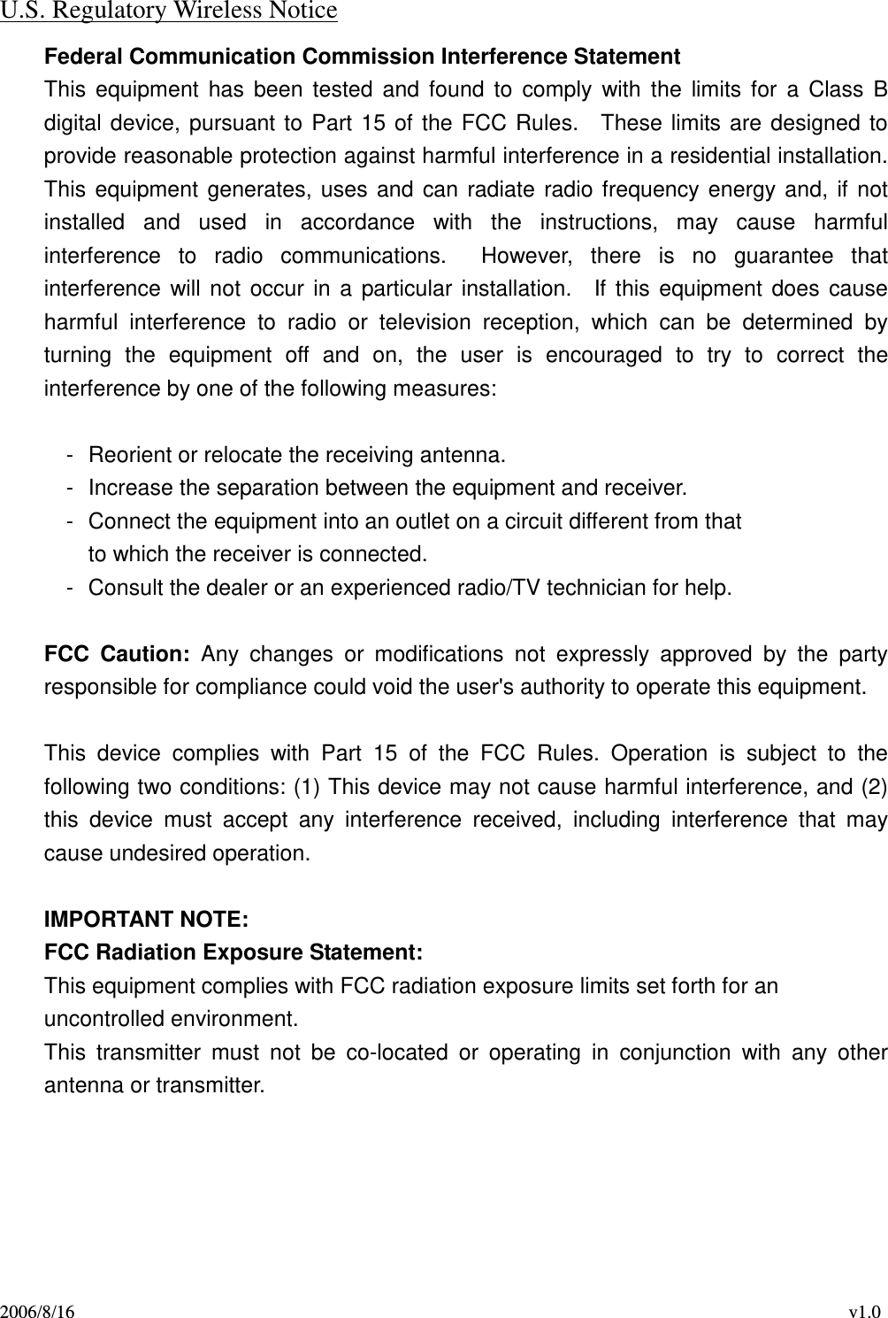 2006/8/16                                                                                    v1.0 U.S. Regulatory Wireless Notice Federal Communication Commission Interference Statement This  equipment  has  been  tested  and  found  to  comply with  the  limits for  a Class  B digital device, pursuant to Part 15 of the FCC Rules.    These limits are designed to provide reasonable protection against harmful interference in a residential installation. This equipment generates, uses and can radiate radio frequency energy and, if not installed  and  used  in  accordance  with  the  instructions,  may  cause  harmful interference  to  radio  communications.    However,  there  is  no  guarantee  that interference  will not  occur in a particular installation.    If this equipment does cause harmful  interference  to  radio  or  television  reception,  which  can  be  determined  by turning  the  equipment  off  and  on,  the  user  is  encouraged  to  try  to  correct  the interference by one of the following measures:  -  Reorient or relocate the receiving antenna. -  Increase the separation between the equipment and receiver. -  Connect the equipment into an outlet on a circuit different from that to which the receiver is connected. -  Consult the dealer or an experienced radio/TV technician for help.  FCC  Caution:  Any  changes  or  modifications  not  expressly  approved  by  the  party responsible for compliance could void the user&apos;s authority to operate this equipment.  This  device  complies  with  Part  15  of  the  FCC  Rules.  Operation  is  subject  to  the following two conditions: (1) This device may not cause harmful interference, and (2) this  device  must  accept  any  interference  received,  including  interference  that  may cause undesired operation.  IMPORTANT NOTE: FCC Radiation Exposure Statement: This equipment complies with FCC radiation exposure limits set forth for an uncontrolled environment.     This  transmitter  must  not  be  co-located  or  operating  in  conjunction  with  any  other antenna or transmitter.      