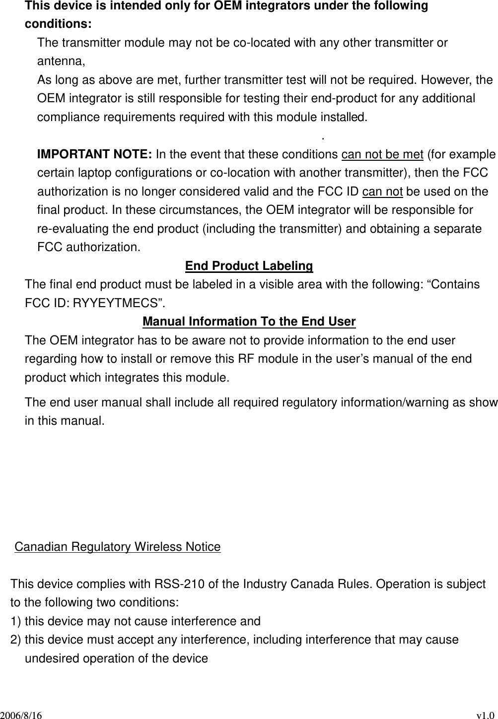 2006/8/16                                                                                    v1.0  This device is intended only for OEM integrators under the following conditions: The transmitter module may not be co-located with any other transmitter or antenna,   As long as above are met, further transmitter test will not be required. However, the OEM integrator is still responsible for testing their end-product for any additional compliance requirements required with this module installed. . IMPORTANT NOTE: In the event that these conditions can not be met (for example certain laptop configurations or co-location with another transmitter), then the FCC authorization is no longer considered valid and the FCC ID can not be used on the final product. In these circumstances, the OEM integrator will be responsible for re-evaluating the end product (including the transmitter) and obtaining a separate FCC authorization. End Product Labeling The final end product must be labeled in a visible area with the following: “Contains FCC ID: RYYEYTMECS”. Manual Information To the End User The OEM integrator has to be aware not to provide information to the end user regarding how to install or remove this RF module in the user’s manual of the end product which integrates this module. The end user manual shall include all required regulatory information/warning as show in this manual.      Canadian Regulatory Wireless Notice  This device complies with RSS-210 of the Industry Canada Rules. Operation is subject to the following two conditions: 1) this device may not cause interference and 2) this device must accept any interference, including interference that may cause undesired operation of the device  